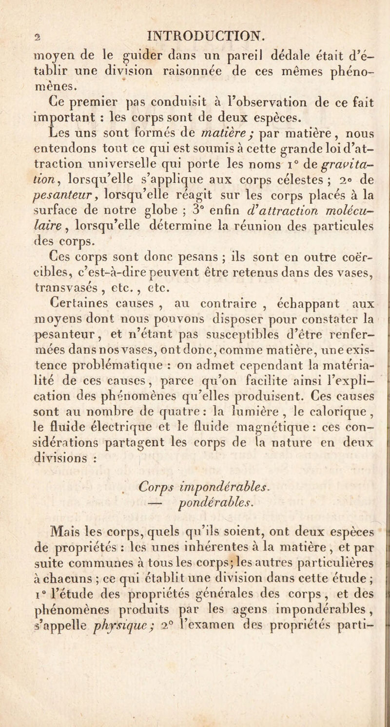 moyen de le guider dans un pareil dédale était d’é- tablir une division raisonnée de ces mêmes phéno- mènes. Ce premier pas conduisit à l’observation de ce fait important : les corps sont de deux espèces. Les uns sont formés de matièrej par matière, nous entendons tout ce qui est soumis à cette grande loi d’at- traction universelle qui porte les noms i° gravita- tion, lorsqu’elle s’applique aux corps célestes ; 2° de pesanteur y lorsqu’elle réagit sur les corps placés à la surface de notre globe ; 3° enfin d9 attraction molécu- laire , lorsqu’elle détermine la réunion des particules des corps. Ces corps sont donc pesans ; ils sont en outre coè'r- cibles, c’est-à-dire peuvent être retenus dans des vases, transvasés , etc., etc. Certaines causes , au contraire , échappant aux moyens dont nous pouvons disposer pour constater la pesanteur, et n’étant pas susceptibles d’être renfer- mées dans nos vases, ont donc, comme matière, une exis- tence problématique : on admet cependant la matéria- lité de ces causes, parce qu’on facilite ainsi l’expli- ► cation des phénomènes qu’elles produisent. Ces causes sont au nombre de quatre : la lumière , le calorique , le fluide él sidérations divisions : Corps impondérables. — pondérables. ! c ' Mais les corps, quels qu’ils soient, ont deux espèces ! de propriétés : les unes inhérentes à la matière , et par suite communes à tous les corps; les autres particulières à chacuns ; ce qui établit une division dans cette étude ; i° l’étude des propriétés générales des corps, et des phénomènes produits par les agens impondérables, s’appelle physique ; 2° l’examen des propriétés parti- ectrique et le fluide magnétique: ces con- partagent les corps de la nature en deux