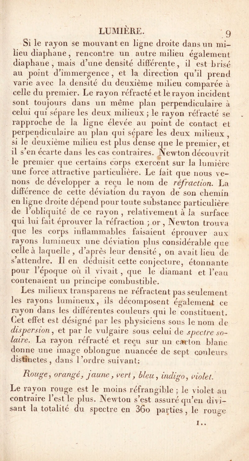 Si le rayon se mouvant en ligne droite dans un mi- lieu diaphane, rencontre un autre milieu également diaphane, mais d’une densité différente, il est brisé au point d’immergence , et la direction qu’il prend varie avec la densité du deuxième milieu comparée à celle du premier. Le rayon réfracté et le rayon incident sont toujours dans un même plan perpendiculaire à celui qui sépare les deux milieux ; le rayon réfracté se rapproche de la ligne élevée au point de contact et perpendiculaire au plan qui sépare les deux milieux , si le de uxième milieu est plus dense que le premier, et il s’en écarte dans les cas contraires. Newton découvrit le premier que certains corps exercent sur la lumière une force attractive particulière. Le fait que nous ve- nons de développer a reçu le nom de réfraction. La différence de cette déviation du rayon de son chemin en ligne droite dépend pour toute substance particulière de l’obliquité de ce rayon , relativement à la surface qui lui fait éprouver la réfraction ; or , Newton trouva que les corps inflammables faisaient éprouver aux rayons lumineux une déviation plus considérable que celle à laquelle, d’après leur densité, on avait lieu de s’attendre. Il en déduisit cette conjecture, étonnante pour l’époque où il vivait , que le diamant et l’eau contenaient un principe combustible. Les milieux transparens ne réfractent pas seulement les rayons lumineux, ils décomposent également ce rayon dans les différentes couleurs qui le constituent. Cet effet est désigné par les physiciens sous le nom de dispersion, et par le vulgaire sous celui de spectre so- laire. La rayon réfracté et reçu sur un carton blanc donne une image oblongue nuancée de sept couleurs distinctes, dans l'ordre suivant; Rouge, orangé, jaune, vert, bleu, indigo, violet. Le rayon rouge est le moins réfrangible ; le violet au contraire l’est le plus. Newton s’est assuré qu’en divi- sant la totalité du spectre en 36o parties , le rouge !..
