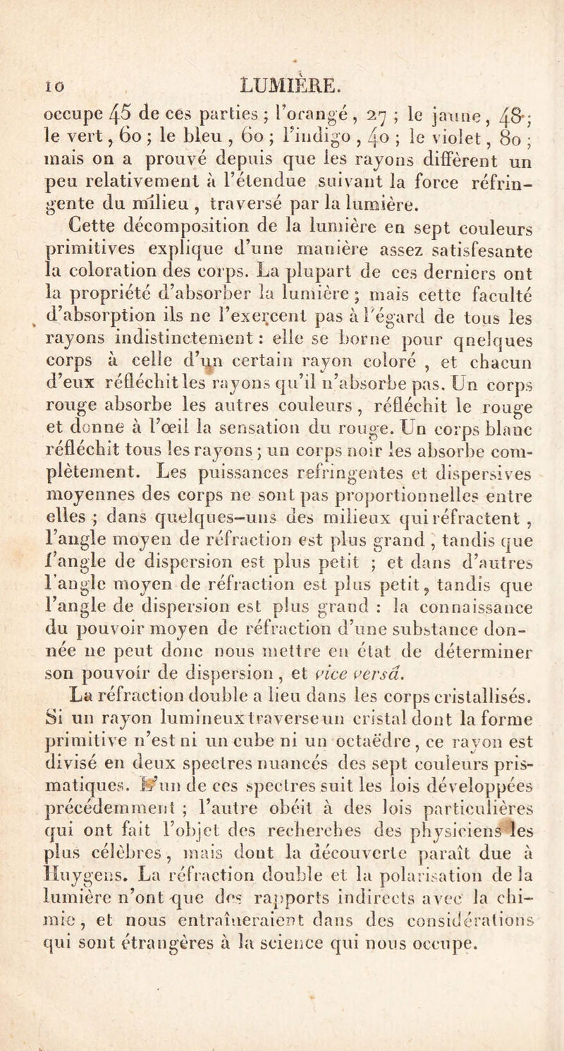 occupe 45 de ces parties ; l’orangé , 27 ; le jaune, 48-; le vert, 60 ; le bleu , 60 ; l’indigo , 4° ; le violet, 80 ; mais on a prouvé depuis que les rayons diffèrent un peu relativement à l’étendue suivant la force réfrin- gente du milieu , traversé par la lumière. Cette décomposition de la lumière en sept couleurs primitives explique d’une manière assez satisfesante la coloration des corps. La plupart de ces derniers ont la propriété d’absorber la lumière ; mais cette faculté d’absorption ils ne l’exercent pas à l'égard de tous les rayons indistinctement: elle se borne pour quelques corps à celle d’un certain rayon coloré , et chacun d’eux réfléchit les rayons qu’il n’absorbe pas. Un corps rouge absorbe les autres couleurs , réfléchit le rouge et donne à l’œil la sensation du rouge. Un corps blanc réfléchit tous les rayons ; un corps noir les absorbe com- plètement. Les puissances réfringentes et dispersives moyennes des corps ne sont pas proportionnelles entre elles ; dans quelques-uns des milieux qui réfractent , l’angle moyen de réfraction est plus grand , tandis que l’angle de dispersion est plus petit ; et dans d’autres l’angle moyen de réfraction est plus petit 9 tandis que l’angle de dispersion est p!us grand : la connaissance du pouvoir moyen de réfraction d’une substance don- née 11e peut donc nous mettre en élat de déterminer son pouvoir de dispersion, et vice versa. La réfraction double a lieu dans les corps cristallisés. Si un rayon lumineux traverse un cristal dont Informe primitive n’est ni un cube ni un octaèdre, ce rayon est divisé en deux spectres nuancés des sept couleurs pris- matiques. L’un de ces spectres suit les lois développées précédemment ; l’autre obéit à des lois particulières qui ont fait l’objet des recherches des physiciens les plus célèbres, mais dont la découverte paraît due à lTuygens. La réfraction double et la polarisation de la lumière n’ont que des rapports indirects avec la chi- mie, et nous entraîneraient dans des considérations qui sont étrangères à la science qui nous occupe.