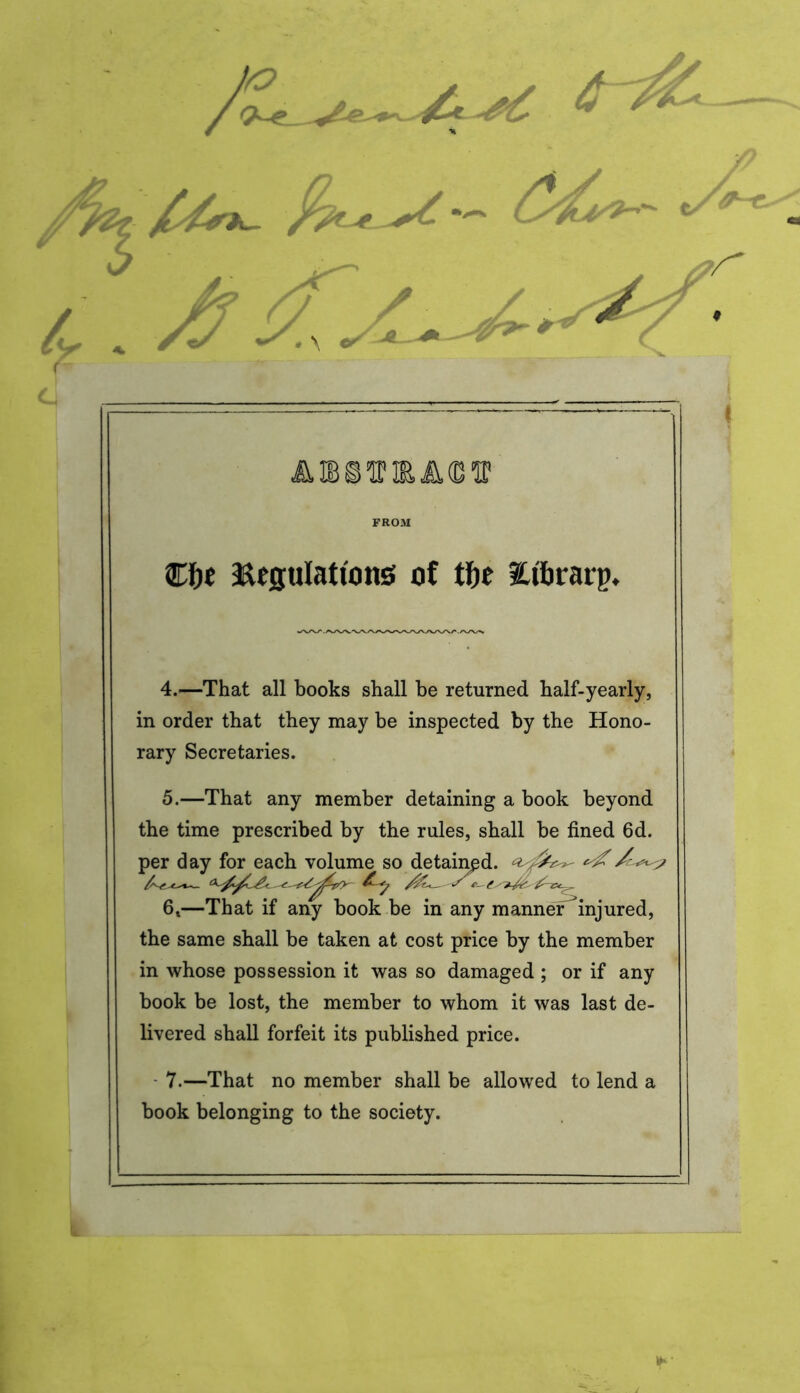 / FROM €f)e Regulations of tfje Htfirarp. 4. —That all books shall be returned half-yearly, in order that they may be inspected by the Hono- rary Secretaries. 5. —That any member detaining a book beyond the time prescribed by the rules, shall be fined 6d. per day for each volume so detained. 6t—That if any book be in any manner injured, the same shall be taken at cost price by the member in whose possession it was so damaged ; or if any book be lost, the member to whom it was last de- livered shall forfeit its published price. 7.—That no member shall be allowed to lend a book belonging to the society.