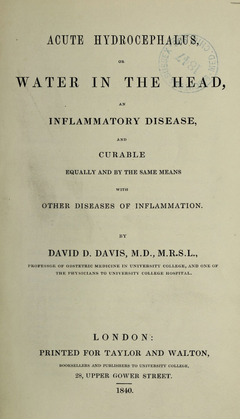 WATER IN THE HEAD AN INFLAMMATORY DISEASE, AND CURABLE EQUALLY AND BY THE SAME MEANS WITH OTHER DISEASES OF INFLAMMATION. BY DAVID D. DAVIS, M.D., M.R.S.L., PROFESSOR OF OBSTETRIC MEDICINE IN UNIVERSITY COLLEGE, AND ONE OF THE PHYSICIANS TO UNIVERSITY COLLEGE HOSPITAL. LONDON: PRINTED FOR TAYLOR AND WALTON, BOOKSELLERS AND PUBLISHERS TO UNIVERSITY COLLEGE, 28, UPPER GOWER STREET. 1840.