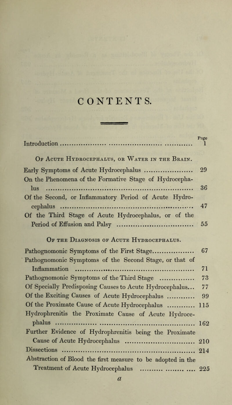 CONTENTS. Page Introduction 1 Of Acute Hydrocephalus, or Water in the Brain. Early Symptoms of Acute Hydrocephalus 29 On the Phenomena of the Formative Stage of Hydrocepha- lus . 36 Of the Second, or Inflammatory Period of Acute Hydro- cephalus 47 Of the Third Stage of Acute Hydrocephalus, or of the Period of Effusion and Palsy 55 Of the Diagnosis of Acute Hydrocephalus. Pathognomonic Symptoms of the First Stage 67 Pathognomonic Symptoms of the Second Stage, or that of Inflammation 71 Pathognomonic Symptoms of the Third Stage 73 Of Specially Predisposing Causes to Acute Hydrocephalus... 77 Of the Exciting Causes of Acute Hydrocephalus 99 Of the Proximate Cause of Acute Hydrocephalus 115 Hydrophrenitis the Proximate Cause of Acute Hydroce- phalus 162 Further Evidence of Hydrophrenitis being the Proximate Cause of Acute Hydrocephalus 210 Dissections 214 Abstraction of Blood the first measure to be adopted in the Treatment of Acute Hydrocephalus 225 a