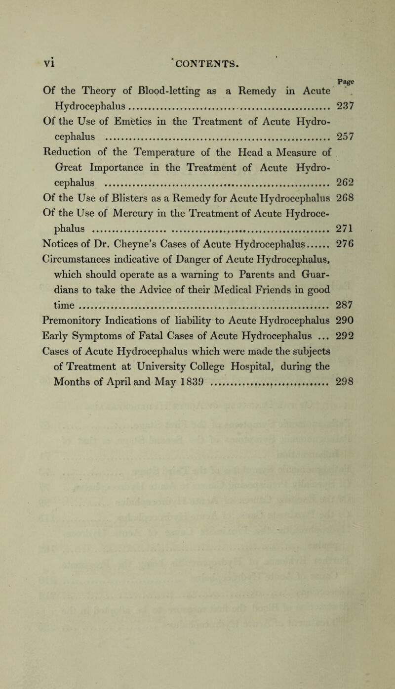 Page Of the Theory of Blood-letting as a Remedy in Acute Hydrocephalus 237 Of the Use of Emetics in the Treatment of Acute Hydro- cephalus 257 Reduction of the Temperature of the Head a Measure of Great Importance in the Treatment of Acute Hydro- cephalus 262 Of the Use of Blisters as a Remedy for Acute Hydrocephalus 268 Of the Use of Mercury in the Treatment of Acute Hydroce- phalus 271 Notices of Dr. Cheyne’s Cases of Acute Hydrocephalus 276 Circumstances indicative of Danger of Acute Hydrocephalus, which should operate as a warning to Parents and Guar- dians to take the Advice of their Medical Friends in good time 287 Premonitory Indications of liability to Acute Hydrocephalus 290 Early Symptoms of Fatal Cases of Acute Hydrocephalus ... 292 Cases of Acute Hydrocephalus which were made the subjects of Treatment at University College Hospital, during the Months of April and May 1839 298