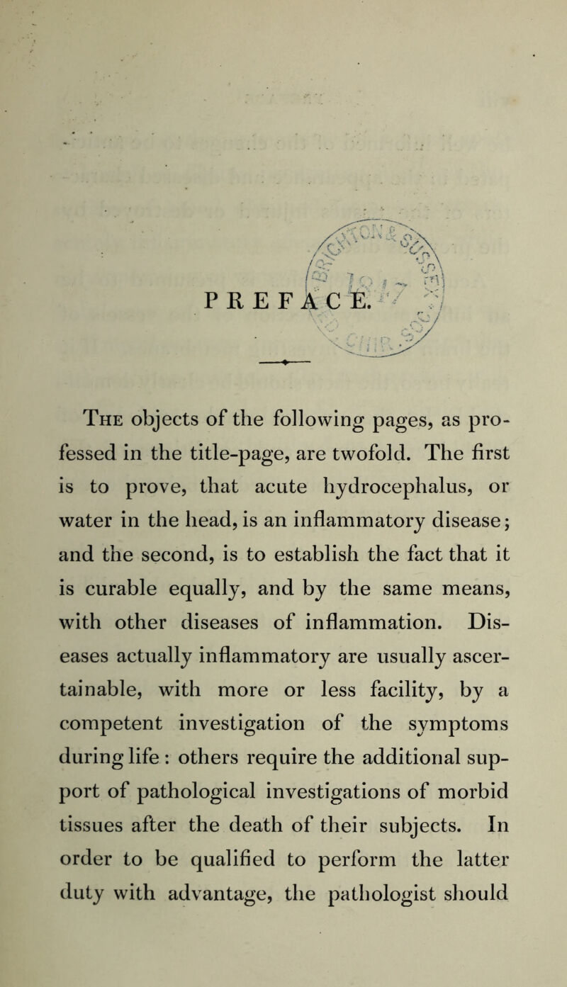 PREF The objects of the following pages, as pro- fessed in the title-page, are twofold. The first is to prove, that acute hydrocephalus, or water in the head, is an inflammatory disease; and the second, is to establish the fact that it is curable equally, and by the same means, with other diseases of inflammation. Dis- eases actually inflammatory are usually ascer- tainable, with more or less facility, by a competent investigation of the symptoms during life : others require the additional sup- port of pathological investigations of morbid tissues after the death of their subjects. In order to be qualified to perform the latter duty with advantage, the pathologist should