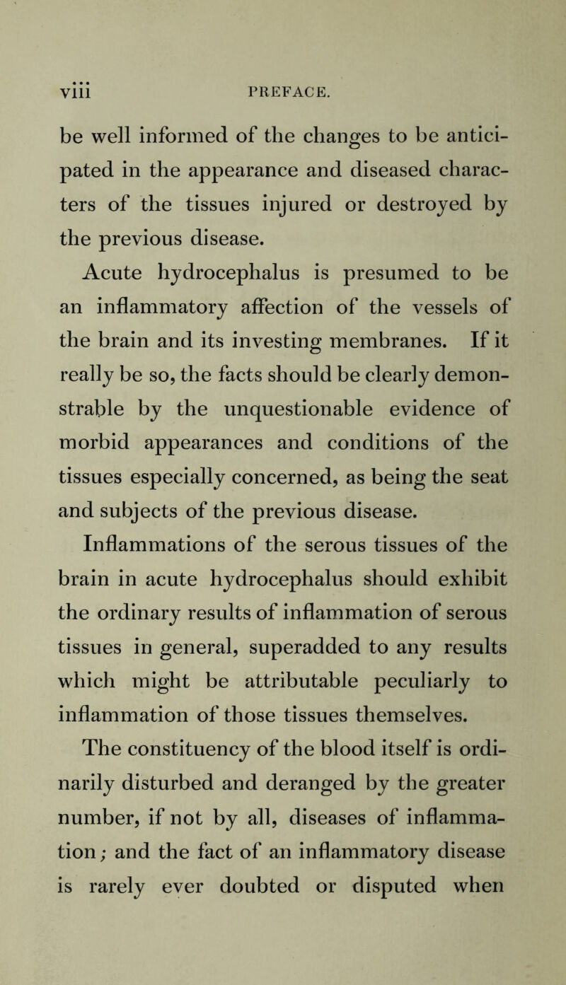 be well informed of the changes to be antici- pated in the appearance and diseased charac- ters of the tissues injured or destroyed by the previous disease. Acute hydrocephalus is presumed to be an inflammatory affection of the vessels of the brain and its investing membranes. If it really be so, the facts should be clearly demon- strable by the unquestionable evidence of morbid appearances and conditions of the tissues especially concerned, as being the seat and subjects of the previous disease. Inflammations of the serous tissues of the brain in acute hydrocephalus should exhibit the ordinary results of inflammation of serous tissues in general, superadded to any results which might be attributable peculiarly to inflammation of those tissues themselves. The constituency of the blood itself is ordi- narily disturbed and deranged by the greater number, if not by all, diseases of inflamma- tion ; and the fact of an inflammatory disease is rarely ever doubted or disputed when