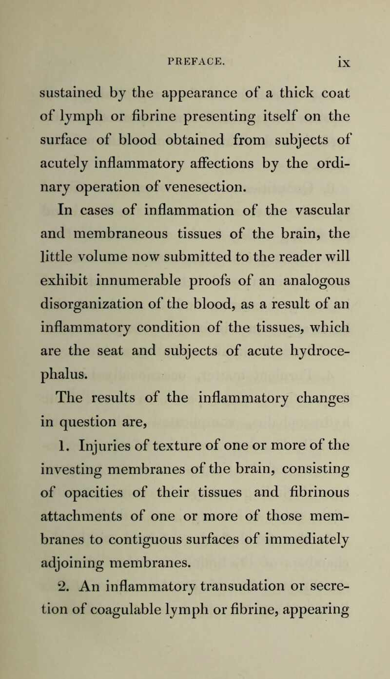 sustained by the appearance of a thick coat of lymph or fibrine presenting itself on the surface of blood obtained from subjects of acutely inflammatory affections by the ordi- nary operation of venesection. In cases of inflammation of the vascular and membraneous tissues of the brain, the little volume now submitted to the reader will exhibit innumerable proofs of an analogous disorganization of the blood, as a result of an inflammatory condition of the tissues, which are the seat and subjects of acute hydroce- phalus. The results of the inflammatory changes in question are, 1. Injuries of texture of one or more of the investing membranes of the brain, consisting of opacities of their tissues and fibrinous attachments of one or more of those mem- branes to contiguous surfaces of immediately adjoining membranes. 2. An inflammatory transudation or secre- tion of coagulable lymph or fibrine, appearing
