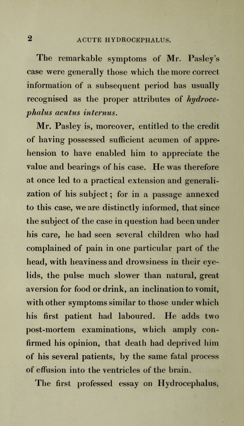 The remarkable symptoms of Mr. Pasley’s case were generally those which the more correct information of a subsequent period has usually recognised as the proper attributes of hydroce- phalus acutus internus. Mr. Pasley is, moreover, entitled to the credit of having possessed sufficient acumen of appre- hension to have enabled him to appreciate the value and bearings of his case. He was therefore at once led to a practical extension and generali- zation of his subject; for in a passage annexed to this case, we are distinctly informed, that since the subject of the case in question had been under his care, he had seen several children who had complained of pain in one particular part of the head, with heaviness and drowsiness in their eye- lids, the pulse much slower than natural, great aversion for food or drink, an inclination to vomit, with other symptoms similar to those under which his first patient had laboured. He adds two post-mortem examinations, which amply con- firmed his opinion, that death had deprived him of his several patients, by the same fatal process of effusion into the ventricles of the brain. The first professed essay on Hydrocephalus,