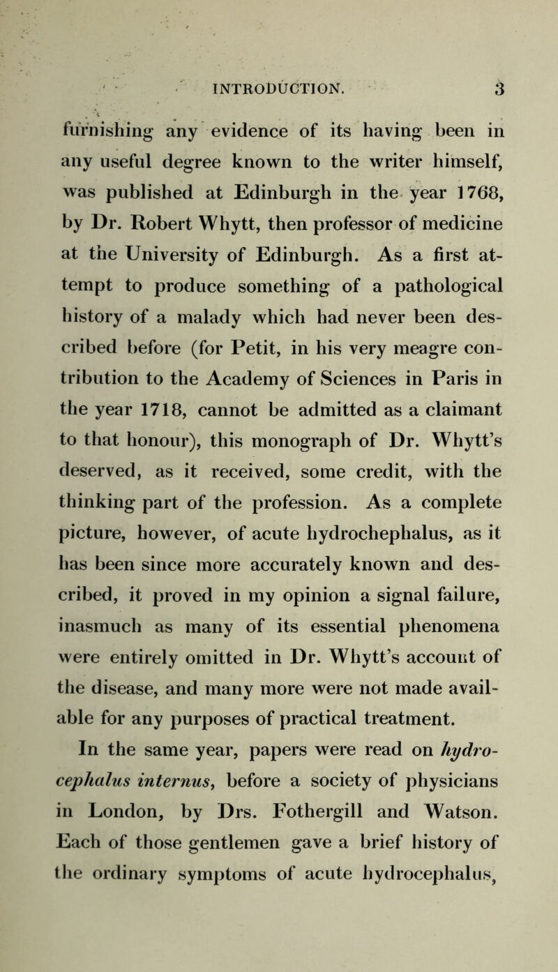 furnishing any evidence of its having been in any useful degree known to the writer himself, was published at Edinburgh in the year 1768, by Dr. Robert Whytt, then professor of medicine at the University of Edinburgh. As a first at- tempt to produce something of a pathological history of a malady which had never been des- cribed before (for Petit, in his very meagre con- tribution to the Academy of Sciences in Paris in the year 1718, cannot be admitted as a claimant to that honour), this monograph of Dr. Whytt’s deserved, as it received, some credit, with the thinking part of the profession. As a complete picture, however, of acute hydrochephalus, as it has been since more accurately known and des- cribed, it proved in my opinion a signal failure, inasmuch as many of its essential phenomena were entirely omitted in Dr. Whytt’s account of the disease, and many more were not made avail- able for any purposes of practical treatment. In the same year, papers were read on hydro- cephalus internus, before a society of physicians in London, by Drs. Fothergill and Watson. Each of those gentlemen gave a brief history of the ordinary symptoms of acute hydrocephalus,