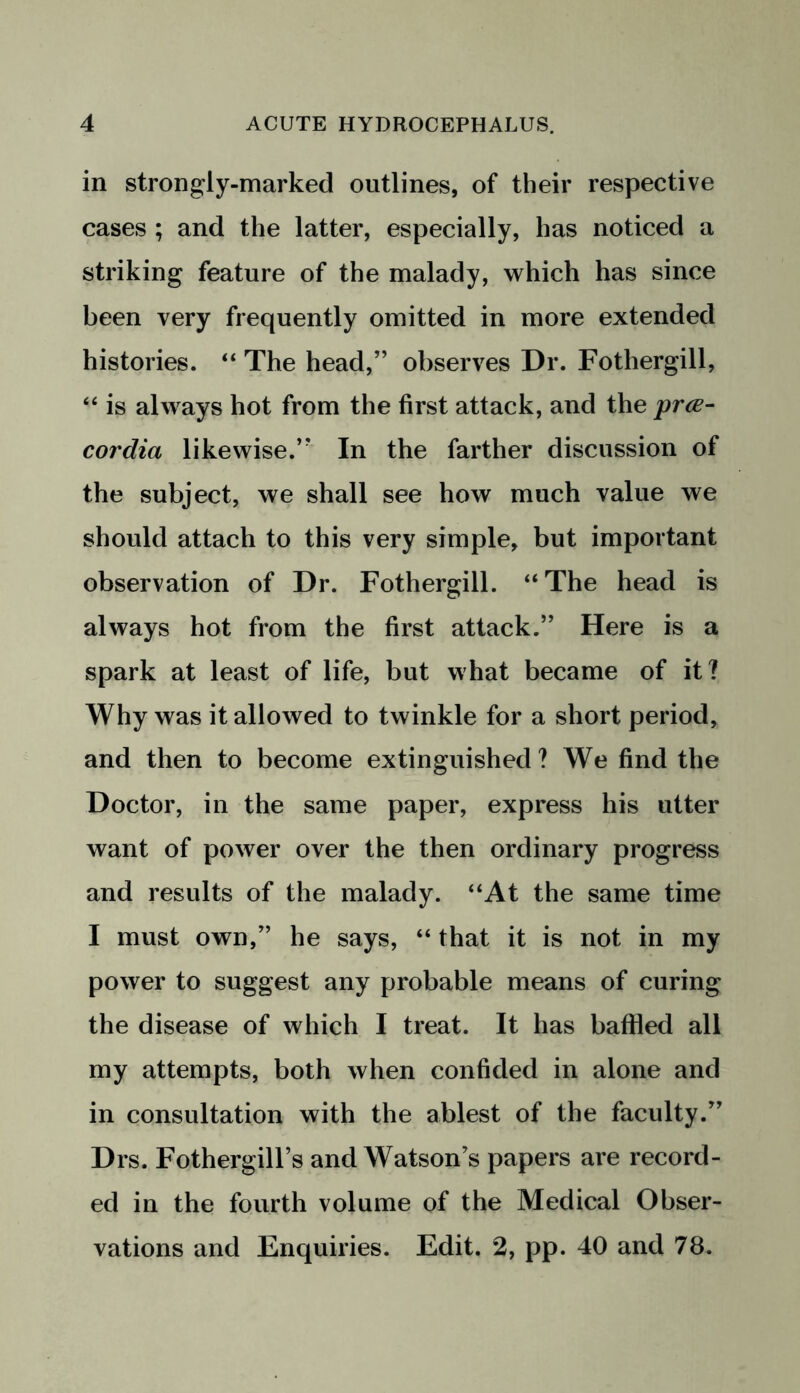 in strongly-marked outlines, of their respective cases ; and the latter, especially, has noticed a striking feature of the malady, which has since been very frequently omitted in more extended histories. “ The head,” observes Dr. Fothergill, “ is always hot from the first attack, and the prce- cordia likewise.” In the farther discussion of the subject, we shall see how much value we should attach to this very simple, but important observation of Dr. Fothergill. “The head is always hot from the first attack.” Here is a spark at least of life, but what became of it? Why was it allowed to twinkle for a short period, and then to become extinguished? We find the Doctor, in the same paper, express his utter want of power over the then ordinary progress and results of the malady. “At the same time I must own,” he says, “ that it is not in my power to suggest any probable means of curing the disease of which I treat. It has baffled all my attempts, both when confided in alone and in consultation with the ablest of the faculty.” Drs. Fothergill’s and Watson’s papers are record- ed in the fourth volume of the Medical Obser- vations and Enquiries. Edit. 2, pp. 40 and 78.