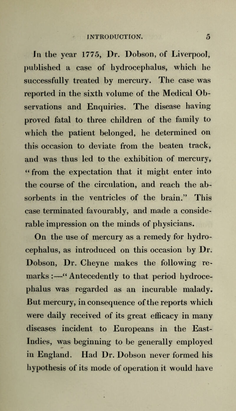 In the year 1775, Dr. Dobson, of Liverpool, published a case of hydrocephalus, which he successfully treated by mercury. The case was reported in the sixth volume of the Medical Ob- servations and Enquiries. The disease having proved fatal to three children of the family to which the patient belonged, he determined on this occasion to deviate from the beaten track, and was thus led to the exhibition of mercury, “ from the expectation that it might enter into the course of the circulation, and reach the ab- sorbents in the ventricles of the brain.” This case terminated favourably, and made a conside- rable impression on the minds of physicians. On the use of mercury as a remedy for hydro- cephalus, as introduced on this occasion by Dr. Dobson, Dr. Cheyne makes the following re- marks :—“ Antecedently to that period hydroce- phalus was regarded as an incurable malady. But mercury, in consequence of the reports which were daily received of its great efficacy in many diseases incident to Europeans in the East- Indies, was beginning to be generally employed in England. Had Dr. Dobson never formed his hypothesis of its mode of operation it would have