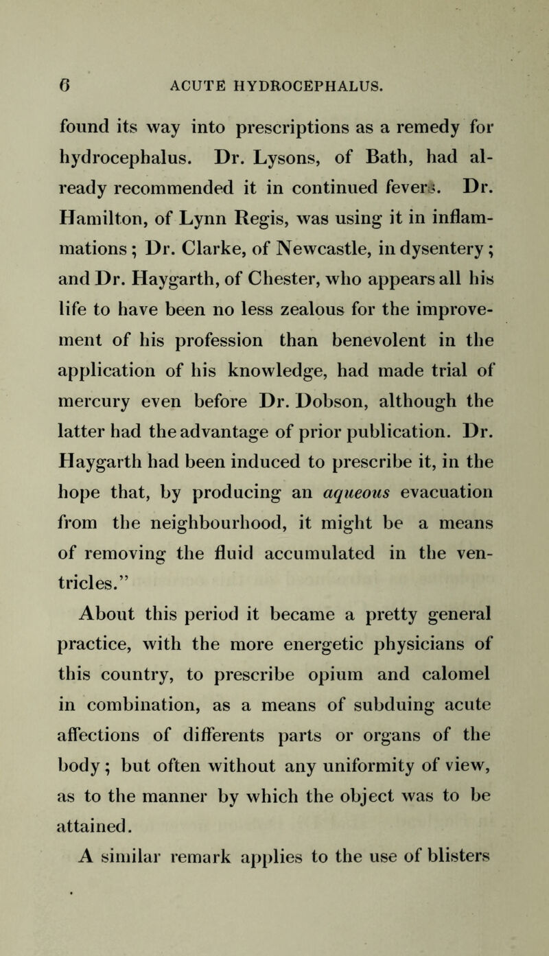 found its way into prescriptions as a remedy for hydrocephalus. Dr. Lysons, of Bath, had al- ready recommended it in continued fevers. Dr. Hamilton, of Lynn Regis, was using it in inflam- mations ; Dr. Clarke, of Newcastle, in dysentery ; and Dr. Haygarth, of Chester, who appears all his life to have been no less zealous for the improve- ment of his profession than benevolent in the application of his knowledge, had made trial of mercury even before Dr. Dobson, although the latter had the advantage of prior publication. Dr. Haygarth had been induced to prescribe it, in the hope that, by producing an aqueous evacuation from the neighbourhood, it might be a means of removing the fluid accumulated in the ven- tricles.” About this period it became a pretty general practice, with the more energetic physicians of this country, to prescribe opium and calomel in combination, as a means of subduing acute affections of differents parts or organs of the body ; but often without any uniformity of view, as to the manner by which the object was to be attained. A similar remark applies to the use of blisters