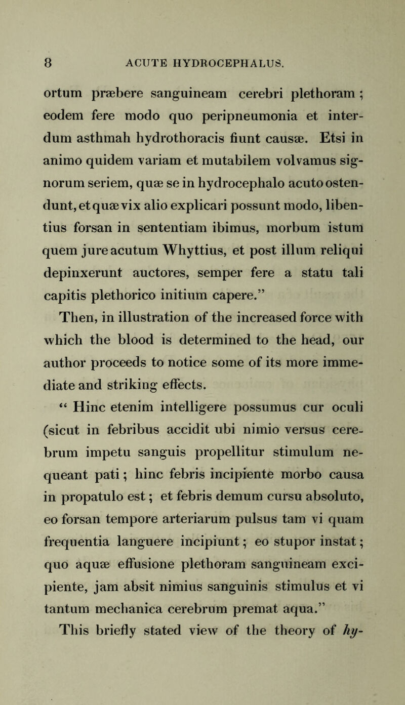 ortum praebere sanguineam cerebri plethoram ; eodem fere modo quo peripneumonia et inter- dum asthmah hydrothoracis fiunt causae. Etsi in animo quidem variam et mutabilem volvamus sig- norum seriem, quae se in hydrocephalo acutoosten- dunt,etquae vix alio explicari possunt modo, liben- tius forsan in sententiam ibimus, morbum istum quern jureacutum Whyttius, et post ilium reliqui depinxerunt auctores, semper fere a statu tali capitis plethorico initium capere.” Then, in illustration of the increased force with which the blood is determined to the head, our author proceeds to notice some of its more imme- diate and striking effects. “ Hinc etenim intelligere possumus cur oculi (sicut in febribus accidit ubi nimio versus cere- brum impetu sanguis propellitur stimulum ne- queant pati; hinc febris incipiente morbo causa in propatulo est; et febris demum cursu absoluto, eo forsan tempore arteriarum pulsus tam vi quam frequentia languere incipiunt; eo stupor instat; quo aquae effusione plethoram sanguineam exci- piente, jam absit nimius sanguinis stimulus et vi tantum mechanica cerebrum premat aqua.” This briefly stated view of the theory of liy-