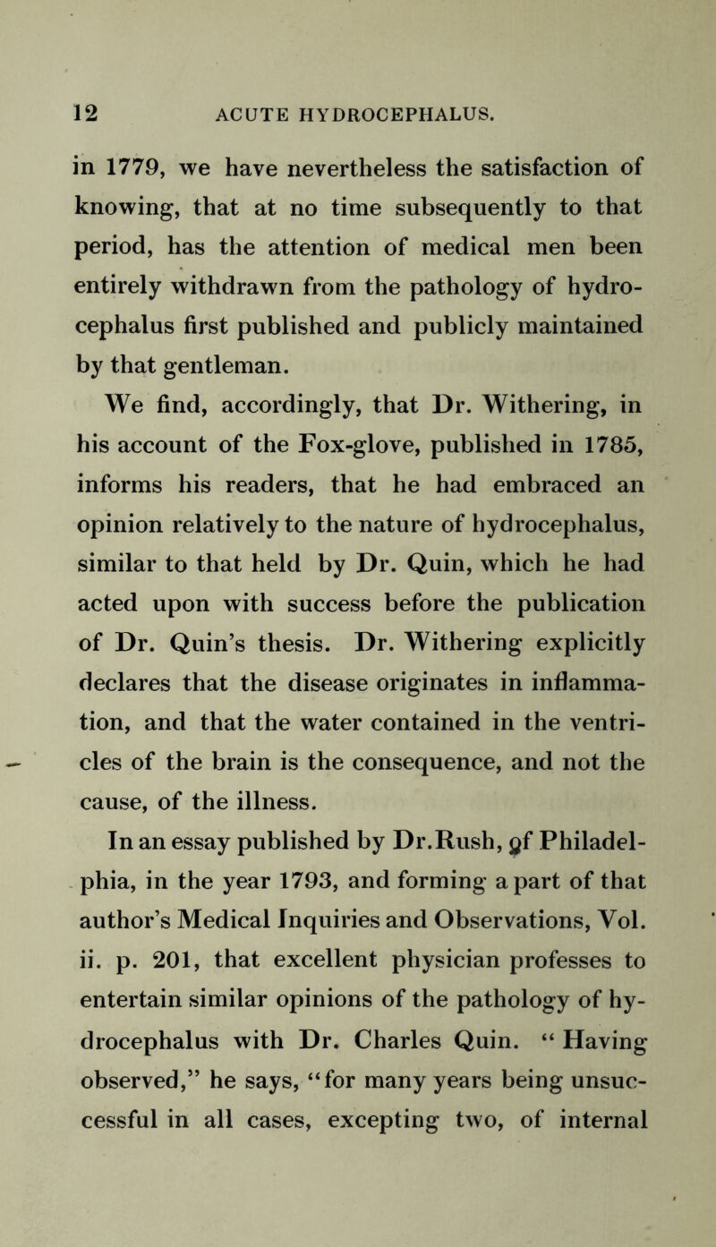 in 1779, we have nevertheless the satisfaction of knowing, that at no time subsequently to that period, has the attention of medical men been entirely withdrawn from the pathology of hydro- cephalus first published and publicly maintained by that gentleman. We find, accordingly, that Dr. Withering, in his account of the Fox-glove, published in 1785, informs his readers, that he had embraced an opinion relatively to the nature of hydrocephalus, similar to that held by Dr. Quin, which he had acted upon with success before the publication of Dr. Quin’s thesis. Dr. Withering explicitly declares that the disease originates in inflamma- tion, and that the water contained in the ventri- cles of the brain is the consequence, and not the cause, of the illness. In an essay published by Dr.Rush, gf Philadel- phia, in the year 1793, and forming apart of that author’s Medical Inquiries and Observations, Yol. ii. p. 201, that excellent physician professes to entertain similar opinions of the pathology of hy- drocephalus with Dr. Charles Quin. “ Having observed,” he says, “for many years being unsuc- cessful in all cases, excepting two, of internal