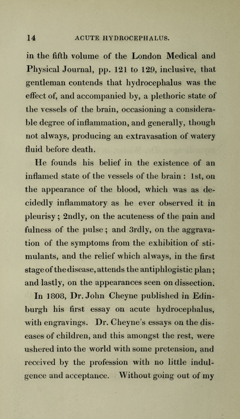 in the fifth volume of the London Medical and Physical Journal, pp. 121 to 129, inclusive, that gentleman contends that hydrocephalus was the effect of, and accompanied by, a plethoric state of the vessels of the brain, occasioning a considera- ble degree of inflammation, and generally, though not always, producing an extravasation of watery fluid before death. He founds his belief in the existence of an inflamed state of the vessels of the brain : 1st, on the appearance of the blood, which was as de- cidedly inflammatory as he ever observed it in pleurisy ; 2ndly, on the acuteness of the pain and fulness of the pulse; and 3rdly, on the aggrava- tion of the symptoms from the exhibition of sti- mulants, and the relief which always, in the first stage of the disease, attends the antiphlogistic plan; and lastly, on the appearances seen on dissection. In 1808, Dr. John Cheyne published in Edin- burgh his first essay on acute hydrocephalus, with engravings. Dr. Cheyne's essays on the dis- eases of children, and this amongst the rest, were ushered into the world with some pretension, and received by the profession with no little indul- gence and acceptance. Without going out of my