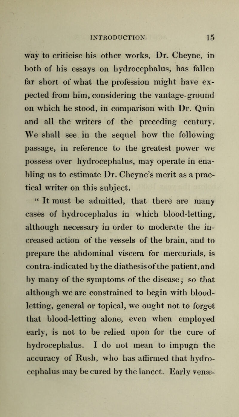 way to criticise his other works, Dr. Cheyne, in both of his essays on hydrocephalus, has fallen far short of what the profession might have ex- pected from him, considering the vantage-ground on which he stood, in comparison with Dr. Quin and all the writers of the preceding century. We shall see in the sequel how the following passage, in reference to the greatest power we possess over hydrocephalus, may operate in ena- bling us to estimate Dr. Cheyne’s merit as a prac- tical writer on this subject. “ It must be admitted, that there are many cases of hydrocephalus in which blood-letting, although necessary in order to moderate the in- creased action of the vessels of the brain, and to prepare the abdominal viscera for mercurials, is contra-indicated by the diathesis of the patient, and by many of the symptoms of the disease; so that although we are constrained to begin with blood- letting, general or topical, we ought not to forget that blood-letting alone, even when employed early, is not to be relied upon for the cure of hydrocephalus. I do not mean to impugn the accuracy of Rush, who has affirmed that hydro- cephalus may be cured by the lancet. Early venae-