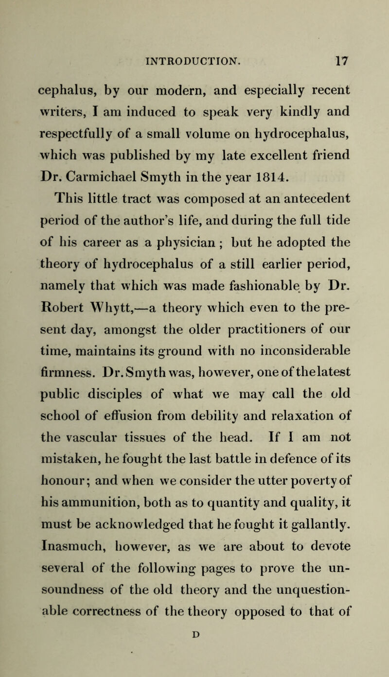 cephalus, by our modern, and especially recent writers, I am induced to speak very kindly and respectfully of a small volume on hydrocephalus, which was published by my late excellent friend Dr. Carmichael Smyth in the year 1814. This little tract was composed at an antecedent period of the author’s life, and during the full tide of his career as a physician ; but he adopted the theory of hydrocephalus of a still earlier period, namely that which was made fashionable by Dr. Robert Whytt,—a theory which even to the pre- sent day, amongst the older practitioners of our time, maintains its ground with no inconsiderable firmness. Dr. Smyth was, however, one of thelatest public disciples of what we may call the old school of effusion from debility and relaxation of the vascular tissues of the head. If I am not mistaken, he fought the last battle in defence of its honour; and when we consider the utter poverty of his ammunition, both as to quantity and quality, it must be acknowledged that he fought it gallantly. Inasmuch, however, as we are about to devote several of the following pages to prove the un- soundness of the old theory and the unquestion- able correctness of the theory opposed to that of D