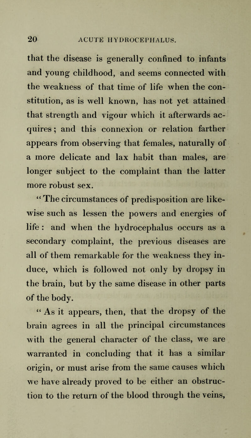 that the disease is generally confined to infants and young childhood, and seems connected with the weakness of that time of life when the con- stitution, as is well known, has not yet attained that strength and vigour which it afterwards ac- quires ; and this connexion or relation farther appears from observing that females, naturally of a more delicate and lax habit than males, are longer subject to the complaint than the latter more robust sex. “ The circumstances of predisposition are like- wise such as lessen the powers and energies of life : and when the hydrocephalus occurs as a secondary complaint, the previous diseases are all of them remarkable for the weakness they in- duce, which is followed not only by dropsy in the brain, but by the same disease in other parts of the body. “ As it appears, then, that the dropsy of the brain agrees in all the principal circumstances with the general character of the class, we are warranted in concluding that it has a similar origin, or must arise from the same causes which we have already proved to be either an obstruc- tion to the return of the blood through the veins,