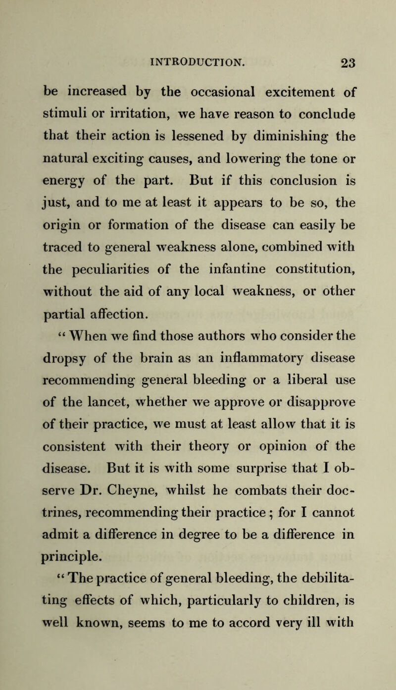 be increased by the occasional excitement of stimuli or irritation, we have reason to conclude that their action is lessened by diminishing the natural exciting causes, and lowering the tone or energy of the part. But if this conclusion is just, and to me at least it appears to be so, the origin or formation of the disease can easily be traced to general weakness alone, combined with the peculiarities of the infantine constitution, without the aid of any local weakness, or other partial affection. “ When we find those authors who consider the dropsy of the brain as an inflammatory disease recommending general bleeding or a liberal use of the lancet, whether we approve or disapprove of their practice, we must at least allow that it is consistent with their theory or opinion of the disease. But it is with some surprise that I ob- serve Dr. Cheyne, whilst he combats their doc- trines, recommending their practice ; for I cannot admit a difference in degree to be a difference in principle. “ The practice of general bleeding, the debilita- ting effects of which, particularly to children, is well known, seems to me to accord very ill with