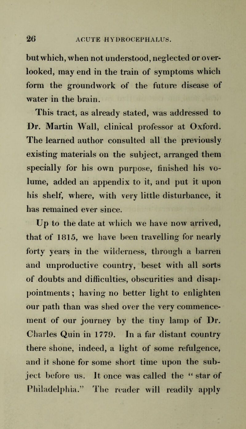 but which, when not understood, neglected or over- looked, may end in the train of symptoms which form the groundwork of the future disease of water in the brain. This tract, as already stated, was addressed to Dr. Martin Wall, clinical professor at Oxford. The learned author consulted all the previously existing materials on the subject, arranged them specially for his own purpose, linished his vo- lume, added an appendix to it, and put it upon his shelf, where, with very little disturbance, it has remained ever since. Up to the date at which we have now arrived, that of 1815, we have been travelling for nearly forty years in the wilderness, through a barren and unproductive country, beset with all sorts of doubts and difficulties, obscurities and disap- pointments ; having no better light to enlighten our path than was shed over the very commence- ment of our journey by the tiny lamp of Dr. Charles Quin in 1779. In a far distant country there shone, indeed, a light of some refulgence, and it shone for some short time upon the sub- ject before us. It once was called the “ star of Philadelphia.” The reader will readily apply