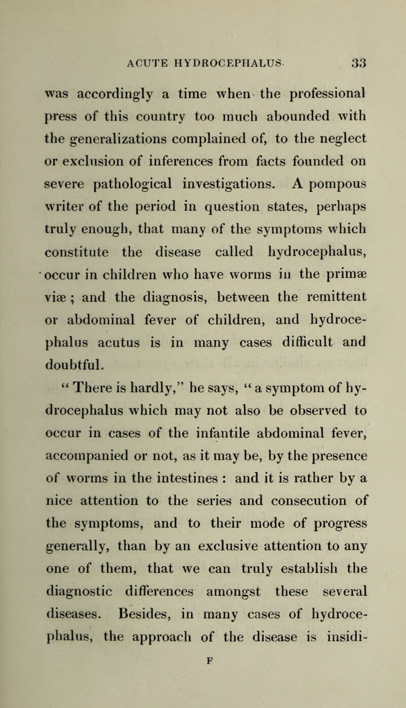 was accordingly a time when the professional press of this country too much abounded with the generalizations complained of, to the neglect or exclusion of inferences from facts founded on severe pathological investigations. A pompous writer of the period in question states, perhaps truly enough, that many of the symptoms which constitute the disease called hydrocephalus, occur in children who have worms in the primae vise ; and the diagnosis, between the remittent or abdominal fever of children, and hydroce- phalus acutus is in many cases difficult and doubtful. “ There is hardly,” he says, “ a symptom of hy- drocephalus which may not also be observed to occur in cases of the infantile abdominal fever, accompanied or not, as it may be, by the presence of worms in the intestines : and it is rather by a nice attention to the series and consecution of the symptoms, and to their mode of progress generally, than by an exclusive attention to any one of them, that we can truly establish the diagnostic differences amongst these several diseases. Besides, in many cases of hydroce- phalus, the approach of the disease is insidi- F