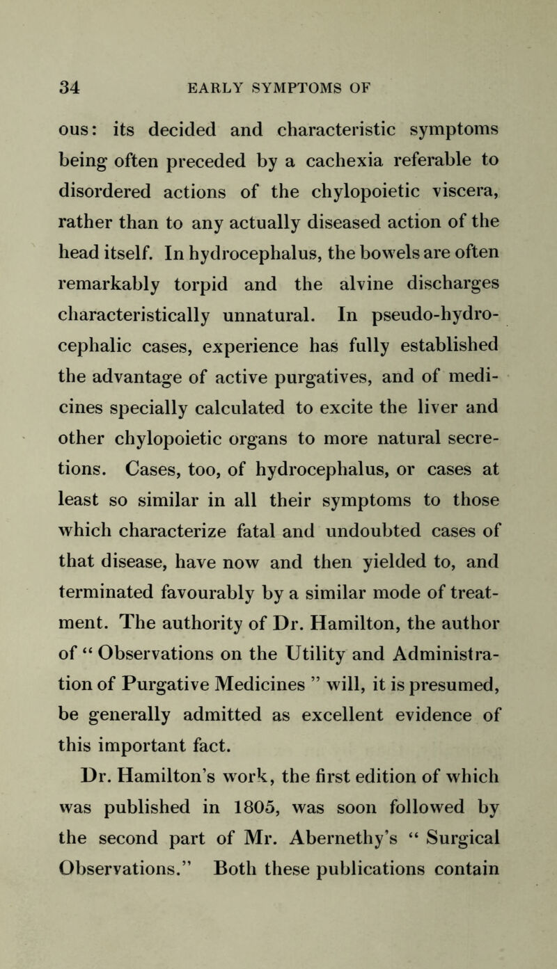 ous: its decided and characteristic symptoms being often preceded by a cachexia referable to disordered actions of the chylopoietic viscera, rather than to any actually diseased action of the head itself. In hydrocephalus, the bowels are often remarkably torpid and the alvine discharges characteristically unnatural. In pseudo-hydro- cephalic cases, experience has fully established the advantage of active purgatives, and of medi- cines specially calculated to excite the liver and other chylopoietic organs to more natural secre- tions. Cases, too, of hydrocephalus, or cases at least so similar in all their symptoms to those which characterize fatal and undoubted cases of that disease, have now and then yielded to, and terminated favourably by a similar mode of treat- ment. The authority of Dr. Hamilton, the author of “ Observations on the Utility and Administra- tion of Purgative Medicines ” will, it is presumed, be generally admitted as excellent evidence of this important fact. Dr. Hamilton’s work, the first edition of which was published in 1805, was soon followed by the second part of Mr. Abernethy’s “ Surgical Observations.” Both these publications contain