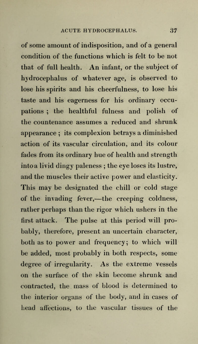 of some amount of indisposition, and of a general condition of the functions which is felt to be not that of full health. An infant, or the subject of hydrocephalus of whatever age, is observed to lose his spirits and his cheerfulness, to lose his taste and his eagerness for his ordinary occu- pations ; the healthful fulness and polish of the countenance assumes a reduced and shrunk appearance ; its complexion betrays a diminished action of its vascular circulation, and its colour fades from its ordinary hue of health and strength into a livid dingy paleness ; the eye loses its lustre, and the muscles their active power and elasticity. This may be designated the chill or cold stage of the invading fever,—the creeping coldness, rather perhaps than the rigor which ushers in the first attack. The pulse at this period will pro- bably, therefore, present an uncertain character, both as to power and frequency; to which will be added, most probably in both respects, some degree of irregularity. As the extreme vessels on the surface of the skin become shrunk and contracted, the mass of blood is determined to the interior organs of the body, and in cases of head affections, to the vascular tissues of the