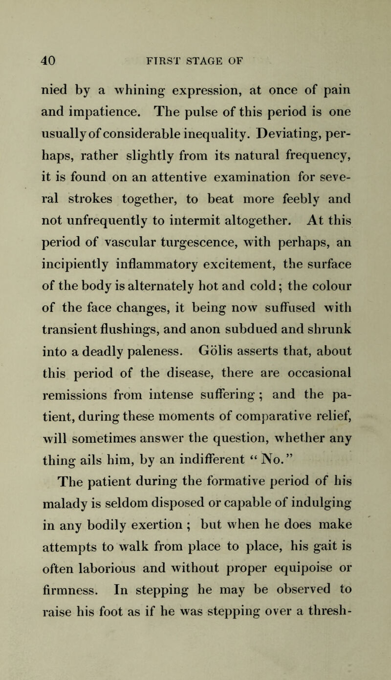 nied by a whining expression, at once of pain and impatience. The pulse of this period is one usually of considerable inequality. Deviating, per- haps, rather slightly from its natural frequency, it is found on an attentive examination for seve- ral strokes together, to beat more feebly and not unfrequently to intermit altogether. At this period of vascular turgescence, with perhaps, an incipiently inflammatory excitement, the surface of the body is alternately hot and cold; the colour of the face changes, it being now suffused with transient flushings, and anon subdued and shrunk into a deadly paleness. Golis asserts that, about this period of the disease, there are occasional remissions from intense suffering ; and the pa- tient, during these moments of comparative relief, will sometimes answer the question, whether any thing ails him, by an indifferent “ No.” The patient during the formative period of his malady is seldom disposed or capable of indulging in any bodily exertion ; but when he does make attempts to walk from place to place, his gait is often laborious and without proper equipoise or firmness. In stepping he may be observed to raise his foot as if he was stepping over a thresh-