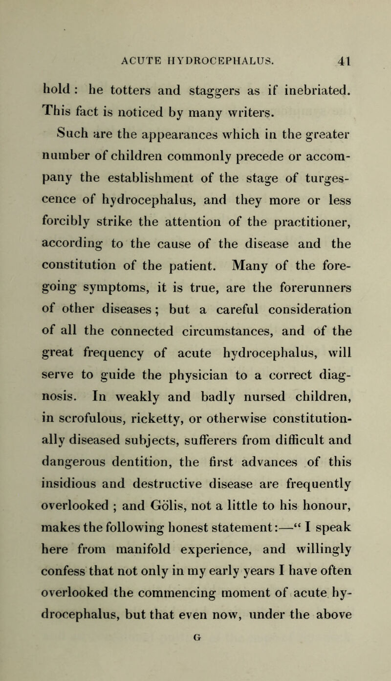 hold : he totters and staggers as if inebriated. This fact is noticed by many writers. Such are the appearances which in the greater number of children commonly precede or accom- pany the establishment of the stage of turges- cence of hydrocephalus, and they more or less forcibly strike the attention of the practitioner, according to the cause of the disease and the constitution of the patient. Many of the fore- going symptoms, it is true, are the forerunners of other diseases; but a careful consideration of all the connected circumstances, and of the great frequency of acute hydrocephalus, will serve to guide the physician to a correct diag- nosis. In weakly and badly nursed children, in scrofulous, ricketty, or otherwise constitution- ally diseased subjects, sufferers from difficult and dangerous dentition, the first advances of this insidious and destructive disease are frequently overlooked ; and Golis, not a little to his honour, makes the following honest statement:—“ I speak here from manifold experience, and willingly confess that not only in my early years I have often overlooked the commencing moment of acute hy- drocephalus, but that even now, under the above G