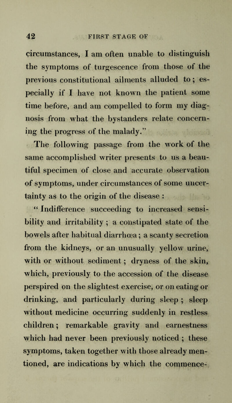 circumstances, I am often unable to distinguish the symptoms of turgescence from those of the previous constitutional ailments alluded to; es- pecially if I have not known the patient some time before, and am compelled to form my diag- nosis from vyhat the bystanders relate concern- ing the progress of the malady.” The following passage from the work of the same accomplished writer presents to us a beau- tiful specimen of close and accurate observation of symptoms, under circumstances of some uncer- tainty as to the origin of the disease : “ Indifference succeeding to increased sensi- bility and irritability ; a constipated state of the bowels after habitual diarrhoea; a scanty secretion from the kidneys, or an unusually yellow urine, with or without sediment; dryness of the skin, which, previously to the accession of the disease perspired on the slightest exercise, or on eating or drinking, and particularly during sleep ; sleep without medicine occurring suddenly in restless children; remarkable gravity and earnestness which had never been previously noticed ; these symptoms, taken together with those already men- tioned, are indications by which the commence-