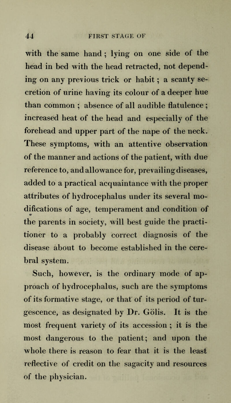 with the same hand ; lying on one side of the head in bed with the head retracted, not depend- ing on any previous trick or habit; a scanty se- cretion of urine having its colour of a deeper hue than common ; absence of all audible flatulence ; increased heat of the head and especially of the forehead and upper part of the nape of the neck. These symptoms, with an attentive observation of the manner and actions of the patient, with due reference to, and allowance for, prevailing diseases, added to a practical acquaintance with the proper attributes of hydrocephalus under its several mo- difications of age, temperament and condition of the parents in society, will best guide the practi- tioner to a probably correct diagnosis of the disease about to become established in the cere- bral system. Such, however, is the ordinary mode of ap- proach of hydrocephalus, such are the symptoms of its formative stage, or that of its period of tur- gescence, as designated by Dr. Golis. It is the most frequent variety of its accession ; it is the most dangerous to the patient; and upon the whole there is reason to fear that it is the least reflective of credit on the sagacity and resources of the physician.