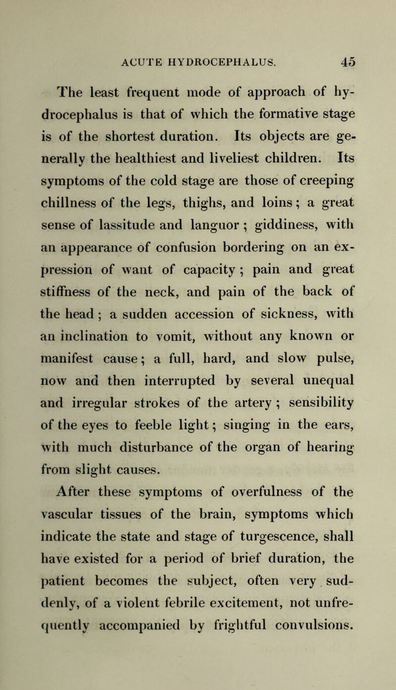 The least frequent mode of approach of hy- drocephalus is that of which the formative stage is of the shortest duration. Its objects are ge- nerally the healthiest and liveliest children. Its symptoms of the cold stage are those of creeping chillness of the legs, thighs, and loins; a great sense of lassitude and languor ; giddiness, with an appearance of confusion bordering on an ex- pression of want of capacity ; pain and great stiffness of the neck, and pain of the back of the head ; a sudden accession of sickness, with an inclination to vomit, without any known or manifest cause; a full, hard, and slow pulse, now and then interrupted by several unequal and irregular strokes of the artery ; sensibility of the eyes to feeble light; singing in the ears, with much disturbance of the organ of hearing from slight causes. After these symptoms of overfulness of the vascular tissues of the brain, symptoms which indicate the state and stage of turgescence, shall have existed for a period of brief duration, the patient becomes the subject, often very sud- denly, of a violent febrile excitement, not unfre- quently accompanied by frightful convulsions.
