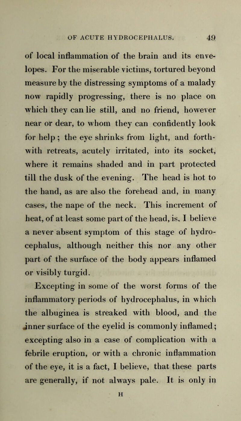 of local inflammation of the brain and its enve- lopes. For the miserable victims, tortured beyond measure by the distressing symptoms of a malady now rapidly progressing, there is no place on which they can lie still, and no friend, however near or dear, to whom they can confidently look for help ; the eye shrinks from light, and forth- with retreats, acutely irritated, into its socket, where it remains shaded and in part protected till the dusk of the evening. The head is hot to the hand, as are also the forehead and, in many cases, the nape of the neck. This increment of heat, of at least some part of the head, is, I believe a never absent symptom of this stage of hydro- cephalus, although neither this nor any other part of the surface of the body appears inflamed or visibly turgid. Excepting in some of the worst forms of the inflammatory periods of hydrocephalus, in which the albuginea is streaked with blood, and the inner surface of the eyelid is commonly inflamed; excepting also in a case of complication with a febrile eruption, or with a chronic inflammation of the eye, it is a fact, I believe, that these parts are generally, if not always pale. It is only in H