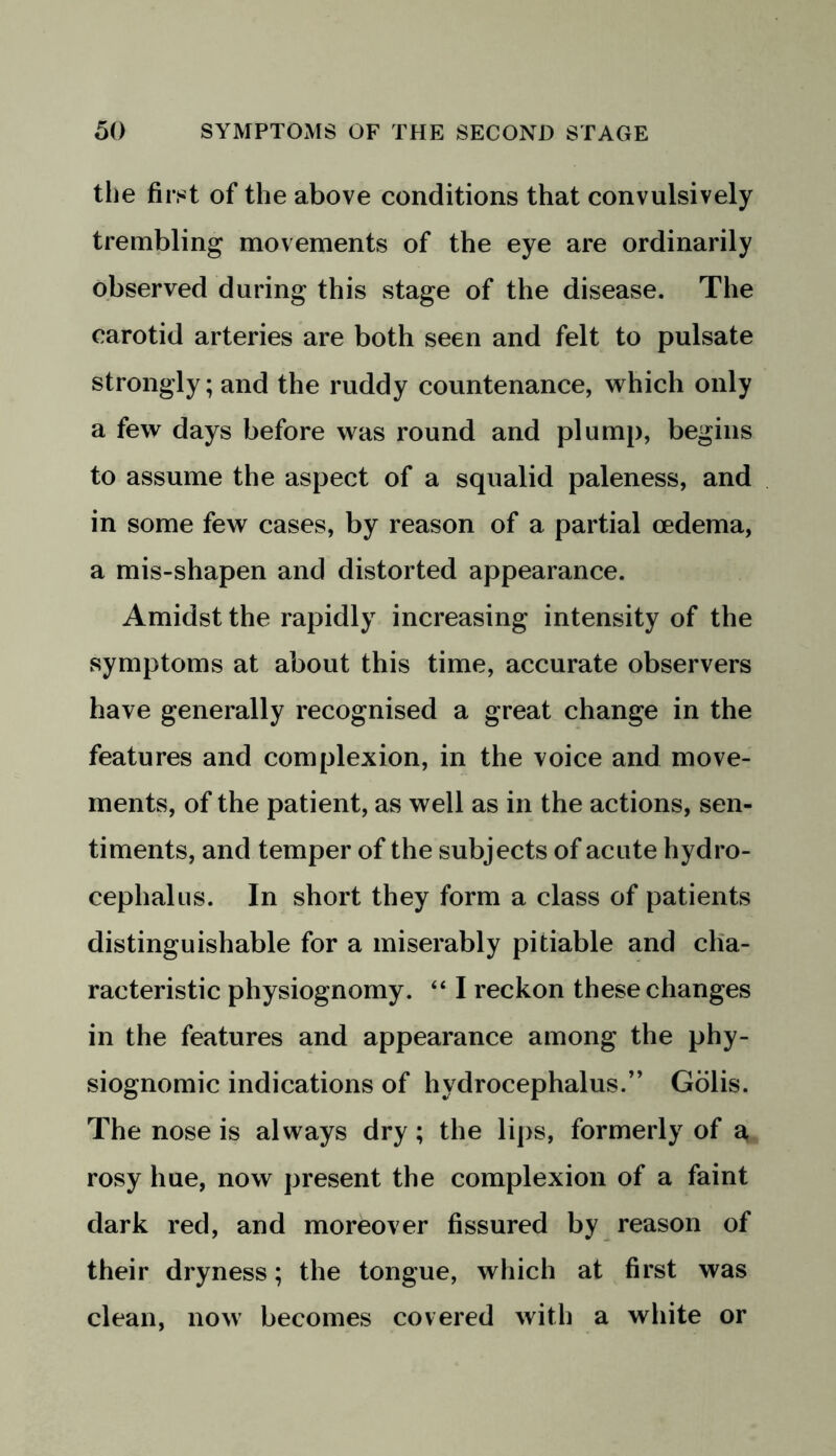 the first of the above conditions that convulsively trembling movements of the eye are ordinarily observed during this stage of the disease. The carotid arteries are both seen and felt to pulsate strongly; and the ruddy countenance, which only a few days before was round and plump, begins to assume the aspect of a squalid paleness, and in some few cases, by reason of a partial cedema, a mis-shapen and distorted appearance. Amidst the rapidly increasing intensity of the symptoms at about this time, accurate observers have generally recognised a great change in the features and complexion, in the voice and move- ments, of the patient, as well as in the actions, sen- timents, and temper of the subjects of acute hydro- cephalus. In short they form a class of patients distinguishable for a miserably pitiable and cha- racteristic physiognomy. “ I reckon these changes in the features and appearance among the phy- siognomic indications of hydrocephalus.” Golis. The nose is always dry; the lips, formerly of a, rosy hue, now present the complexion of a faint dark red, and moreover fissured by reason of their dryness; the tongue, which at first was clean, now becomes covered with a white or