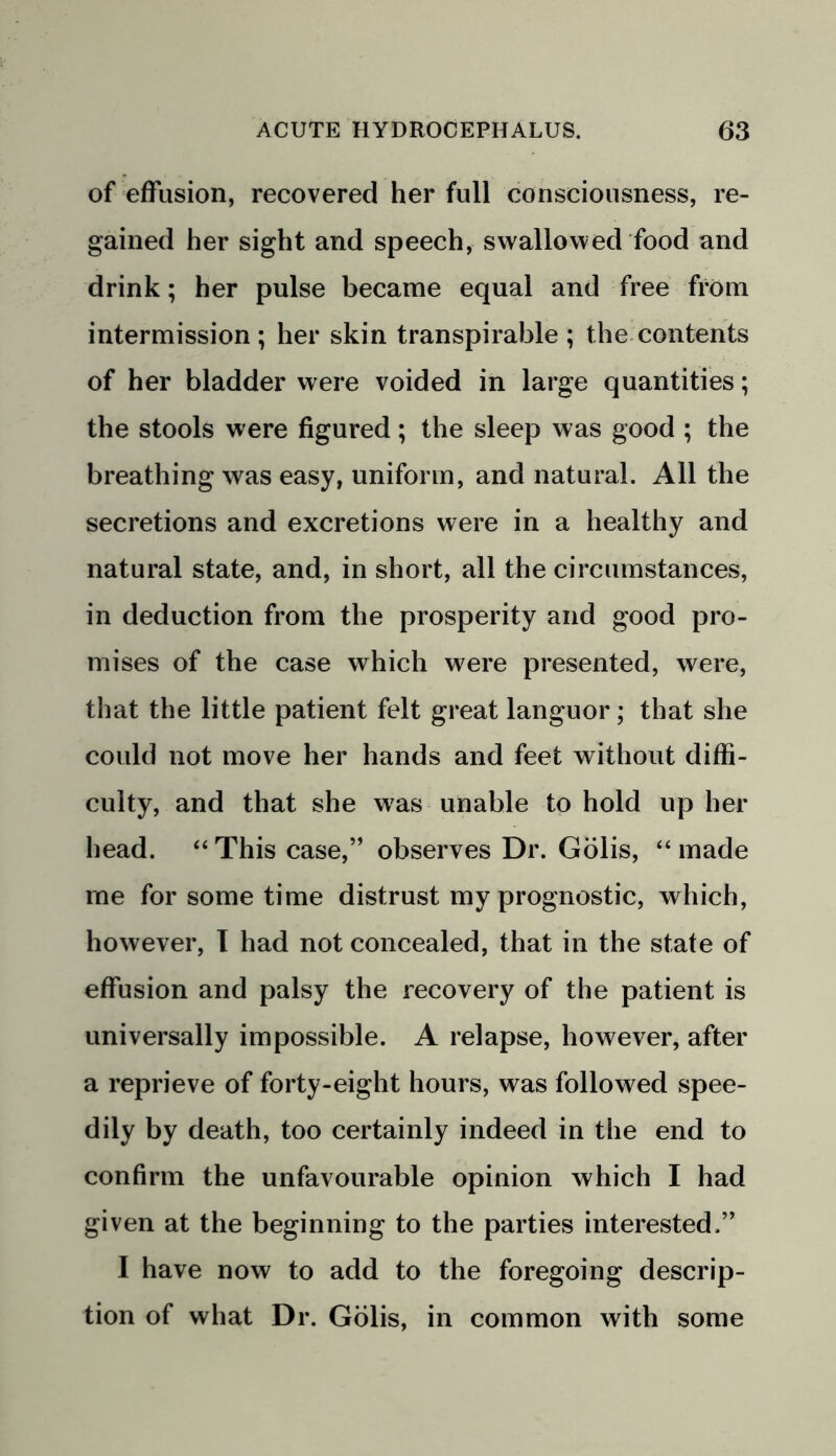 of effusion, recovered her full consciousness, re- gained her sight and speech, swallowed food and drink; her pulse became equal and free from intermission ; her skin transpirable ; the contents of her bladder were voided in large quantities; the stools were figured; the sleep was good ; the breathing was easy, uniform, and natural. All the secretions and excretions were in a healthy and natural state, and, in short, all the circumstances, in deduction from the prosperity and good pro- mises of the case which were presented, were, that the little patient felt great languor; that she could not move her hands and feet without diffi- culty, and that she was unable to hold up her head. “ This case,” observes Dr. Golis, “ made me for some time distrust my prognostic, which, however, I had not concealed, that in the state of effusion and palsy the recovery of the patient is universally impossible. A relapse, however, after a reprieve of forty-eight hours, was followed spee- dily by death, too certainly indeed in the end to confirm the unfavourable opinion which I had given at the beginning to the parties interested.” I have now to add to the foregoing descrip- tion of what Dr. Golis, in common with some