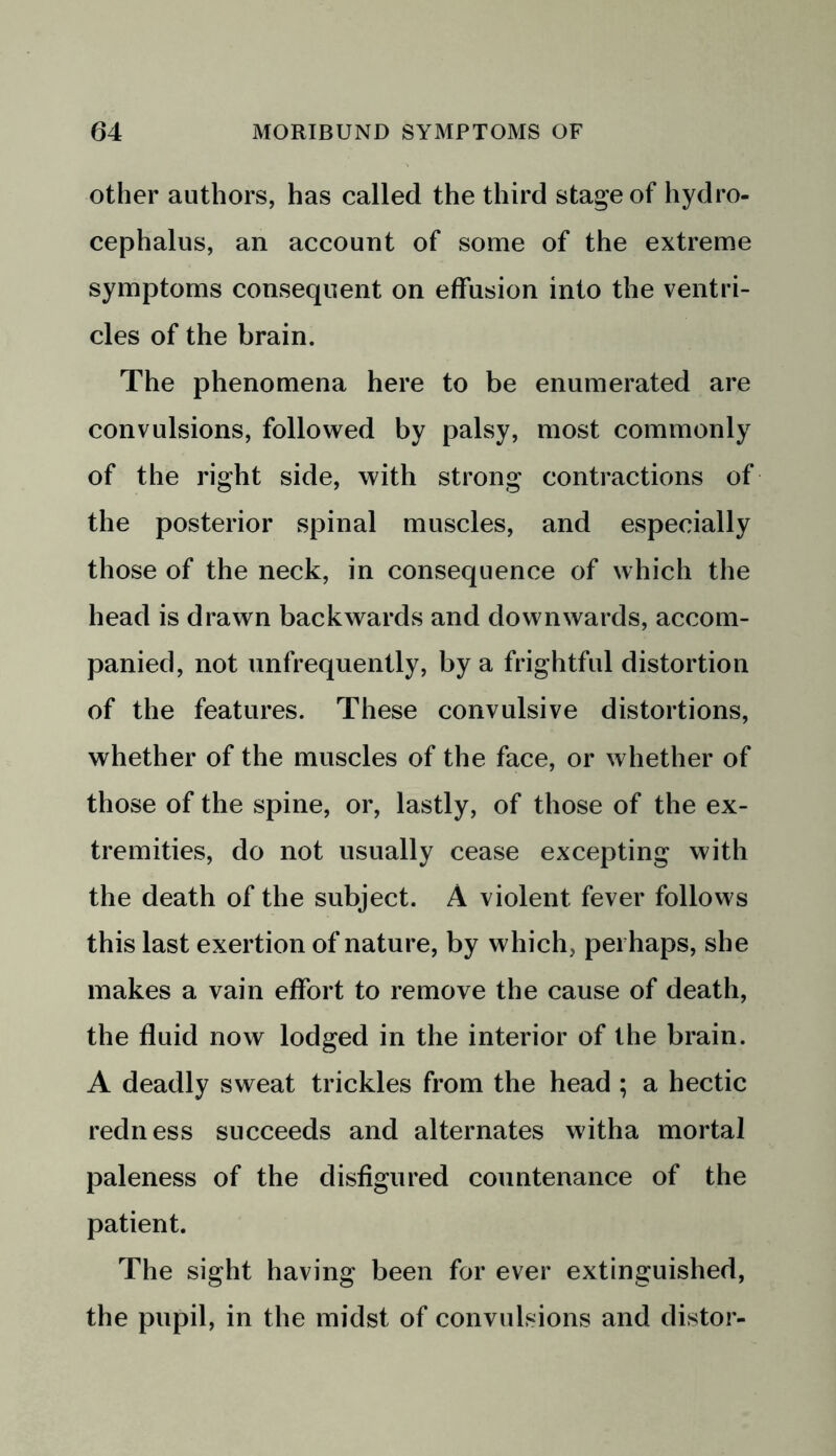other authors, has called the third stage of hydro- cephalus, an account of some of the extreme symptoms consequent on effusion into the ventri- cles of the brain. The phenomena here to be enumerated are convulsions, followed by palsy, most commonly of the right side, with strong contractions of the posterior spinal muscles, and especially those of the neck, in consequence of which the head is drawn backwards and downwards, accom- panied, not unfrequently, by a frightful distortion of the features. These convulsive distortions, whether of the muscles of the face, or whether of those of the spine, or, lastly, of those of the ex- tremities, do not usually cease excepting with the death of the subject. A violent fever follows this last exertion of nature, by which, perhaps, she makes a vain effort to remove the cause of death, the fluid now lodged in the interior of the brain. A deadly sweat trickles from the head ; a hectic redness succeeds and alternates witha mortal paleness of the disfigured countenance of the patient. The sight having been for ever extinguished, the pupil, in the midst of convulsions and distor-