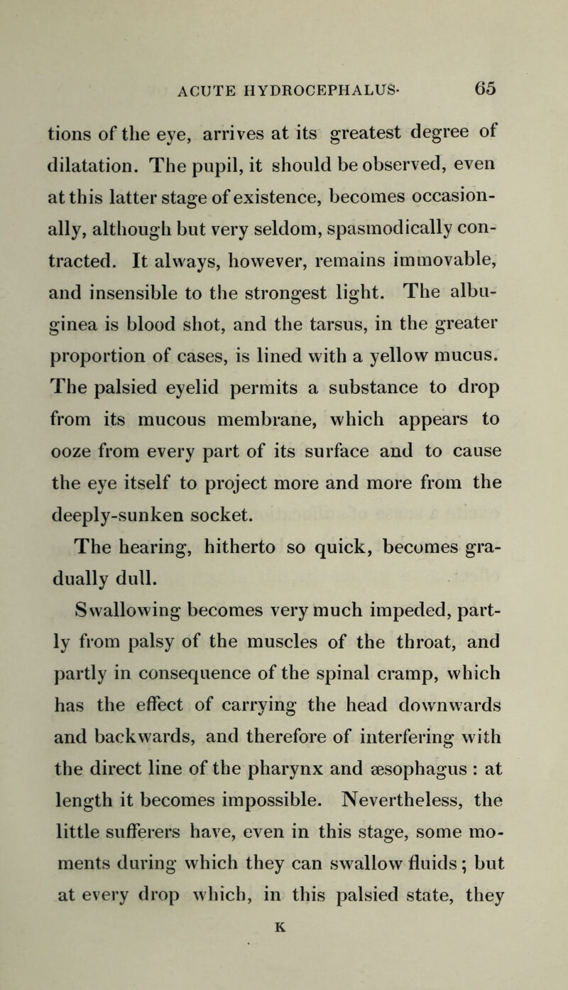 tions of the eye, arrives at its greatest degree of dilatation. The pupil, it should be observed, even at this latter stage of existence, becomes occasion- ally, although but very seldom, spasmodically con- tracted. It always, however, remains immovable, and insensible to the strongest light. The albu- ginea is blood shot, and the tarsus, in the greater proportion of cases, is lined with a yellow mucus. The palsied eyelid permits a substance to drop from its mucous membrane, which appears to ooze from every part of its surface and to cause the eye itself to project more and more from the deeply-sunken socket. The hearing, hitherto so quick, becomes gra- dually dull. Swallowing becomes very much impeded, part- ly from palsy of the muscles of the throat, and partly in consequence of the spinal cramp, which has the effect of carrying the head downwards and backwards, and therefore of interfering with the direct line of the pharynx and aesophagus : at length it becomes impossible. Nevertheless, the little sufferers have, even in this stage, some mo- ments during which they can swallow fluids; but at every drop which, in this palsied state, they K