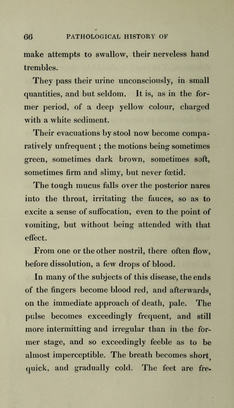 make attempts to swallow, their nerveless hand trembles. They pass their urine unconsciously, in small quantities, and but seldom. It is, as in the for- mer period, of a deep yellow colour, charged with a white sediment. Their evacuations by stool now become compa- ratively unfrequent; the motions being sometimes green, sometimes dark brown, sometimes soft, sometimes firm and slimy, but never foetid. The tough mucus falls over the posterior nares into the throat, irritating the fauces, so as to excite a sense of suffocation, even to the point of vomiting, but without being attended with that effect. From one or the other nostril, there often flow, before dissolution, a few drops of blood. In many of the subjects of this disease, the ends of the fingers become blood red, and after wards, on the immediate approach of death, pale. The pulse becomes exceedingly frequent, and still more intermitting and irregular than in the for- mer stage, and so exceedingly feeble as to be almost imperceptible. The breath becomes shorty quick, and gradually cold. The feet are fre-