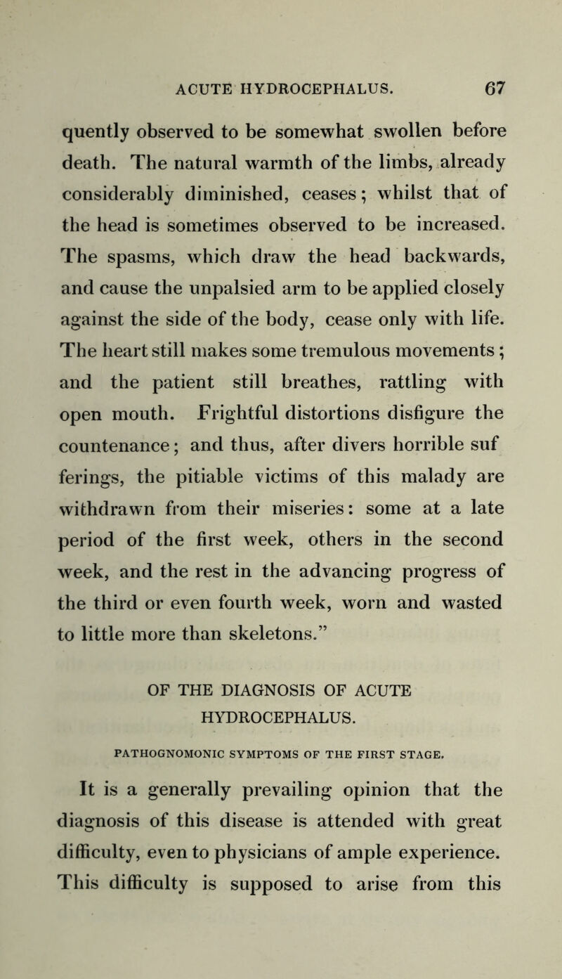 quently observed to be somewhat swollen before death. The natural warmth of the limbs, already considerably diminished, ceases; whilst that of the head is sometimes observed to be increased. The spasms, which draw the head backwards, and cause the unpalsied arm to be applied closely against the side of the body, cease only with life. The heart still makes some tremulous movements; and the patient still breathes, rattling with open mouth. Frightful distortions disfigure the countenance; and thus, after divers horrible suf ferings, the pitiable victims of this malady are withdrawn from their miseries: some at a late period of the first week, others in the second week, and the rest in the advancing progress of the third or even fourth week, worn and wasted to little more than skeletons.” OF THE DIAGNOSIS OF ACUTE HYDROCEPHALUS. PATHOGNOMONIC SYMPTOMS OF THE FIRST STAGE. It is a generally prevailing opinion that the diagnosis of this disease is attended with great difficulty, even to physicians of ample experience. This difficulty is supposed to arise from this