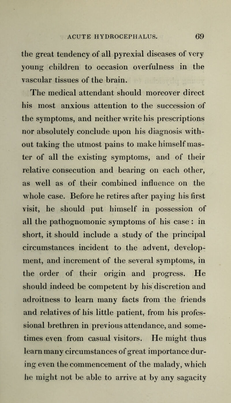 the great tendency of all pyrexial diseases of very young children to occasion overfulness in the vascular tissues of the brain. The medical attendant should moreover direct his most anxious attention to the succession of the symptoms, and neither write his prescriptions nor absolutely conclude upon his diagnosis with- out taking the utmost pains to make himself mas- ter of all the existing symptoms, and of their relative consecution and bearing on each other, as well as of their combined influence on the whole case. Before he retires after paying his first visit, he should put himself in possession of all the pathognomonic symptoms of his case : in short, it should include a study of the principal circumstances incident to the advent, develop- ment, and increment of the several symptoms, in the order of their origin and progress. He should indeed be competent by his discretion and adroitness to learn many facts from the friends and relatives of his little patient, from his profes- sional brethren in previous attendance, and some- times even from casual visitors. He might thus learn many circumstances of great importance dur- ing even the commencement of the malady, which he might not be able to arrive at by any sagacity