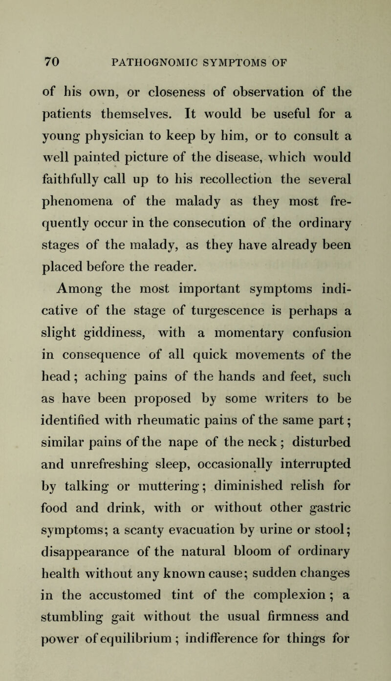 of his own, or closeness of observation of the patients themselves. It would be useful for a young physician to keep by him, or to consult a well painted picture of the disease, which would faithfully call up to his recollection the several phenomena of the malady as they most fre- quently occur in the consecution of the ordinary stages of the malady, as they have already been placed before the reader. Among the most important symptoms indi- cative of the stage of turgescence is perhaps a slight giddiness, with a momentary confusion in consequence of all quick movements of the head; aching pains of the hands and feet, such as have been proposed by some writers to be identified with rheumatic pains of the same part; similar pains of the nape of the neck ; disturbed and unrefreshing sleep, occasionally interrupted by talking or muttering; diminished relish for food and drink, with or without other gastric symptoms; a scanty evacuation by urine or stool; disappearance of the natural bloom of ordinary health without any known cause; sudden changes in the accustomed tint of the complexion; a stumbling gait without the usual firmness and power of equilibrium ; indifference for things for
