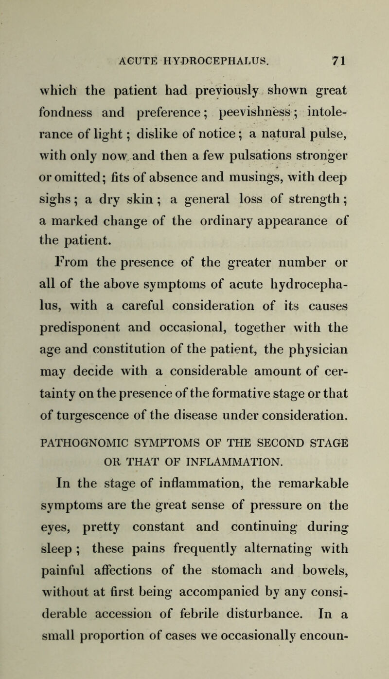 which the patient had previously shown great fondness and preference; peevishness; intole- rance of light; dislike of notice; a natural pulse, with only now and then a few pulsations stronger or omitted; tits of absence and musings, with deep sighs; a dry skin ; a general loss of strength; a marked change of the ordinary appearance of the patient. From the presence of the greater number or all of the above symptoms of acute hydrocepha- lus, with a careful consideration of its causes predisponent and occasional, together with the age and constitution of the patient, the physician may decide with a considerable amount of cer- tainty on the presence of the formative stage or that of turgescence of the disease under consideration. PATHOGNOMIC SYMPTOMS OF THE SECOND STAGE OR THAT OF INFLAMMATION. In the stage of inflammation, the remarkable symptoms are the great sense of pressure on the eyes, pretty constant and continuing during sleep ; these pains frequently alternating with painful affections of the stomach and bowels, without at first being accompanied by any consi- derable accession of febrile disturbance. In a small proportion of cases we occasionally encoun-