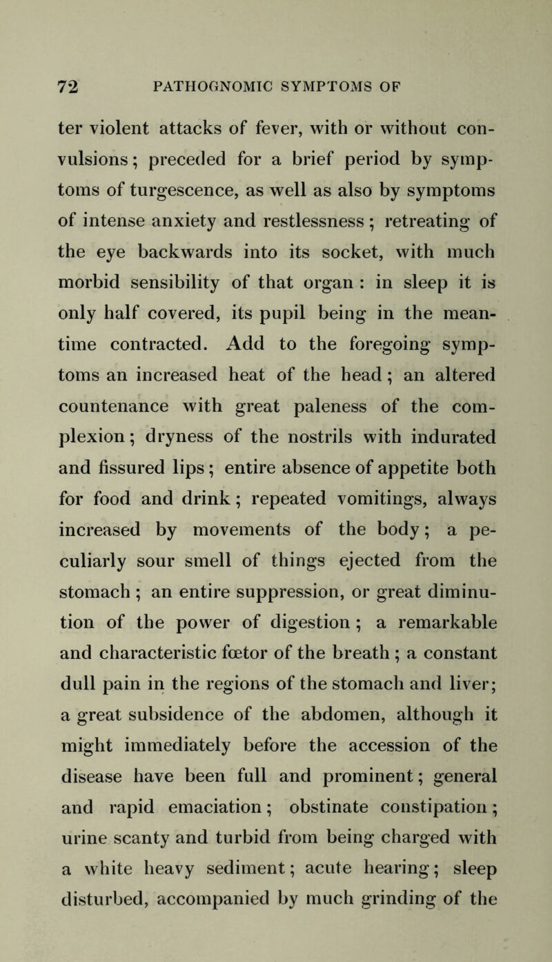 ter violent attacks of fever, with or without con- vulsions ; preceded for a brief period by symp- toms of turgescence, as well as also by symptoms of intense anxiety and restlessness ; retreating of the eye backwards into its socket, with much morbid sensibility of that organ : in sleep it is only half covered, its pupil being in the mean- time contracted. Add to the foregoing symp- toms an increased heat of the head; an altered countenance with great paleness of the com- plexion ; dryness of the nostrils with indurated and fissured lips ; entire absence of appetite both for food and drink; repeated vomitings, always increased by movements of the body; a pe- culiarly sour smell of things ejected from the stomach ; an entire suppression, or great diminu- tion of the power of digestion ; a remarkable and characteristic fcetor of the breath ; a constant dull pain in the regions of the stomach and liver; a great subsidence of the abdomen, although it might immediately before the accession of the disease have been full and prominent; general and rapid emaciation; obstinate constipation; urine scanty and turbid from being charged with a white heavy sediment; acute hearing; sleep disturbed, accompanied by much grinding of the