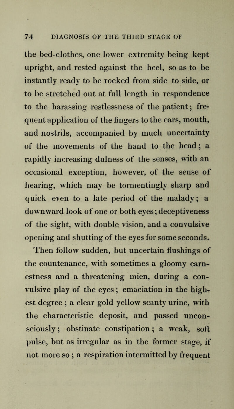 the bed-clothes, one lower extremity being kept upright, and rested against the heel, so as to be instantly ready to be rocked from side to side, or to be stretched out at full length in respondence to the harassing restlessness of the patient; fre- quent application of the fingers to the ears, mouth, and nostrils, accompanied by much uncertainty of the movements of the hand to the head; a rapidly increasing dulness of the senses, with an occasional exception, however, of the sense of hearing, which may be tormentingly sharp and quick even to a late period of the malady; a downward look of one or both eyes; deceptiveness of the sight, with double vision, and a convulsive opening and shutting of the eyes for some seconds. Then follow sudden, but uncertain flushings of the countenance, with sometimes a gloomy earn- estness and a threatening mien, during a con- vulsive play of the eyes; emaciation in the high- est degree ; a clear gold yellow scanty urine, with the characteristic deposit, and passed uncon- sciously ; obstinate constipation; a weak, soft pulse, but as irregular as in the former stage, if not more so ; a respiration intermitted by frequent