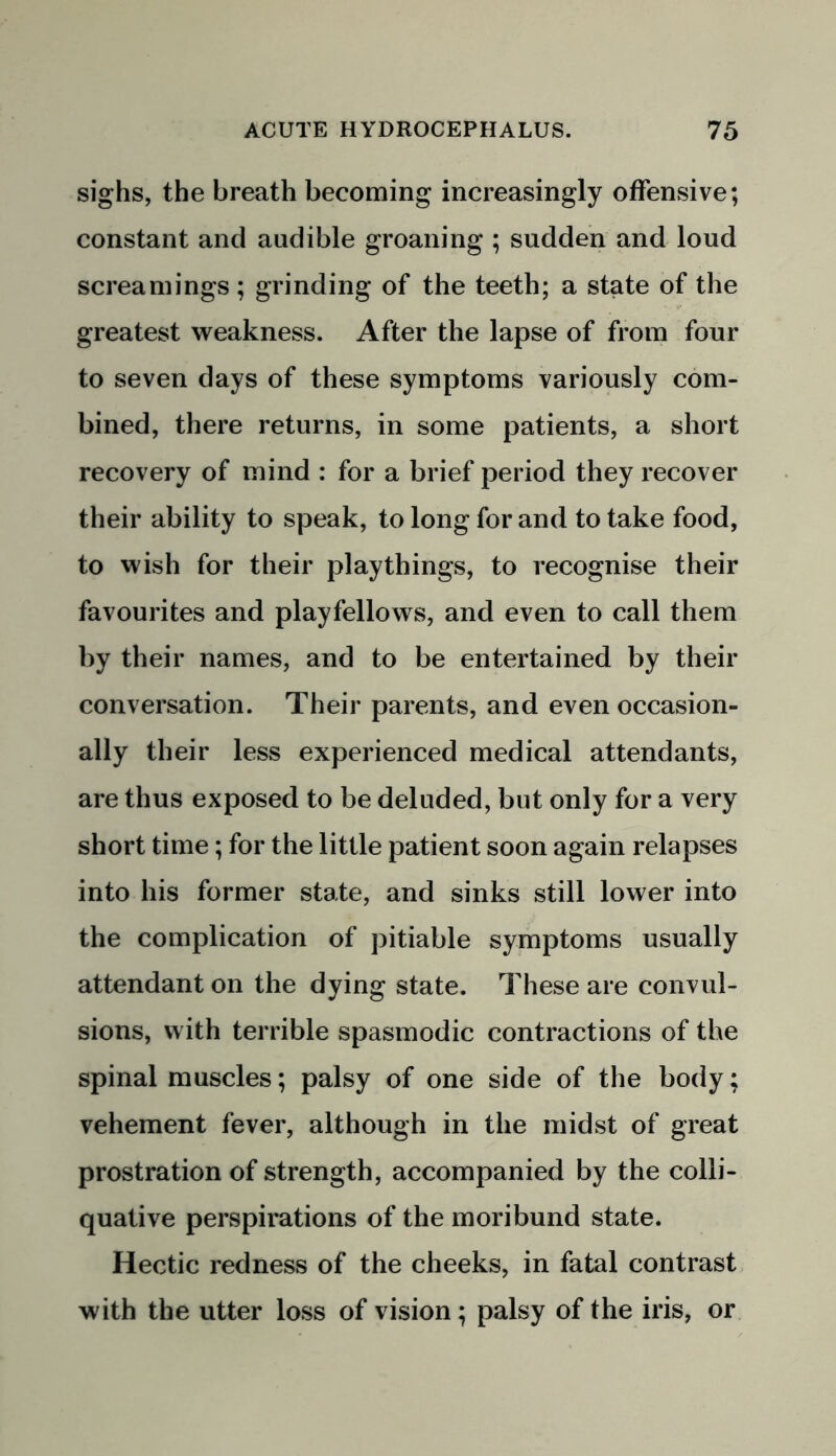 sighs, the breath becoming increasingly offensive; constant and audible groaning ; sudden and loud screamings ; grinding of the teeth; a state of the greatest weakness. After the lapse of from four to seven days of these symptoms variously com- bined, there returns, in some patients, a short recovery of mind : for a brief period they recover their ability to speak, to long for and to take food, to wish for their playthings, to recognise their favourites and playfellows, and even to call them by their names, and to be entertained by their conversation. Their parents, and even occasion- ally their less experienced medical attendants, are thus exposed to be deluded, but only for a very short time; for the little patient soon again relapses into his former state, and sinks still lower into the complication of pitiable symptoms usually attendant on the dying state. These are convul- sions, with terrible spasmodic contractions of the spinal muscles; palsy of one side of the body; vehement fever, although in the midst of great prostration of strength, accompanied by the colli- quative perspirations of the moribund state. Hectic redness of the cheeks, in fatal contrast with the utter loss of vision; palsy of the iris, or