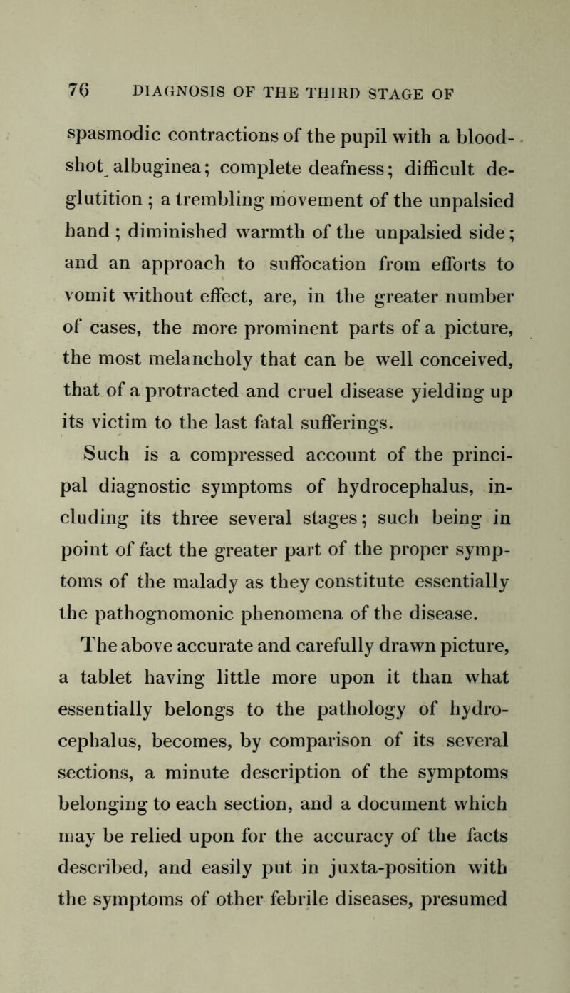 spasmodic contractions of the pupil with a blood- shot albuginea; complete deafness; difficult de- glutition ; a trembling movement of the unpalsied hand ; diminished warmth of the unpalsied side; and an approach to suffocation from efforts to vomit without effect, are, in the greater number of cases, the more prominent parts of a picture, the most melancholy that can be well conceived, that of a protracted and cruel disease yielding up its victim to the last fatal sufferings. Such is a compressed account of the princi- pal diagnostic symptoms of hydrocephalus, in- cluding its three several stages; such being in point of fact the greater part of the proper symp- toms of the malady as they constitute essentially the pathognomonic phenomena of the disease. The above accurate and carefully drawn picture, a tablet having little more upon it than what essentially belongs to the pathology of hydro- cephalus, becomes, by comparison of its several sections, a minute description of the symptoms belonging to each section, and a document which may be relied upon for the accuracy of the facts described, and easily put in juxta-position with the symptoms of other febrile diseases, presumed