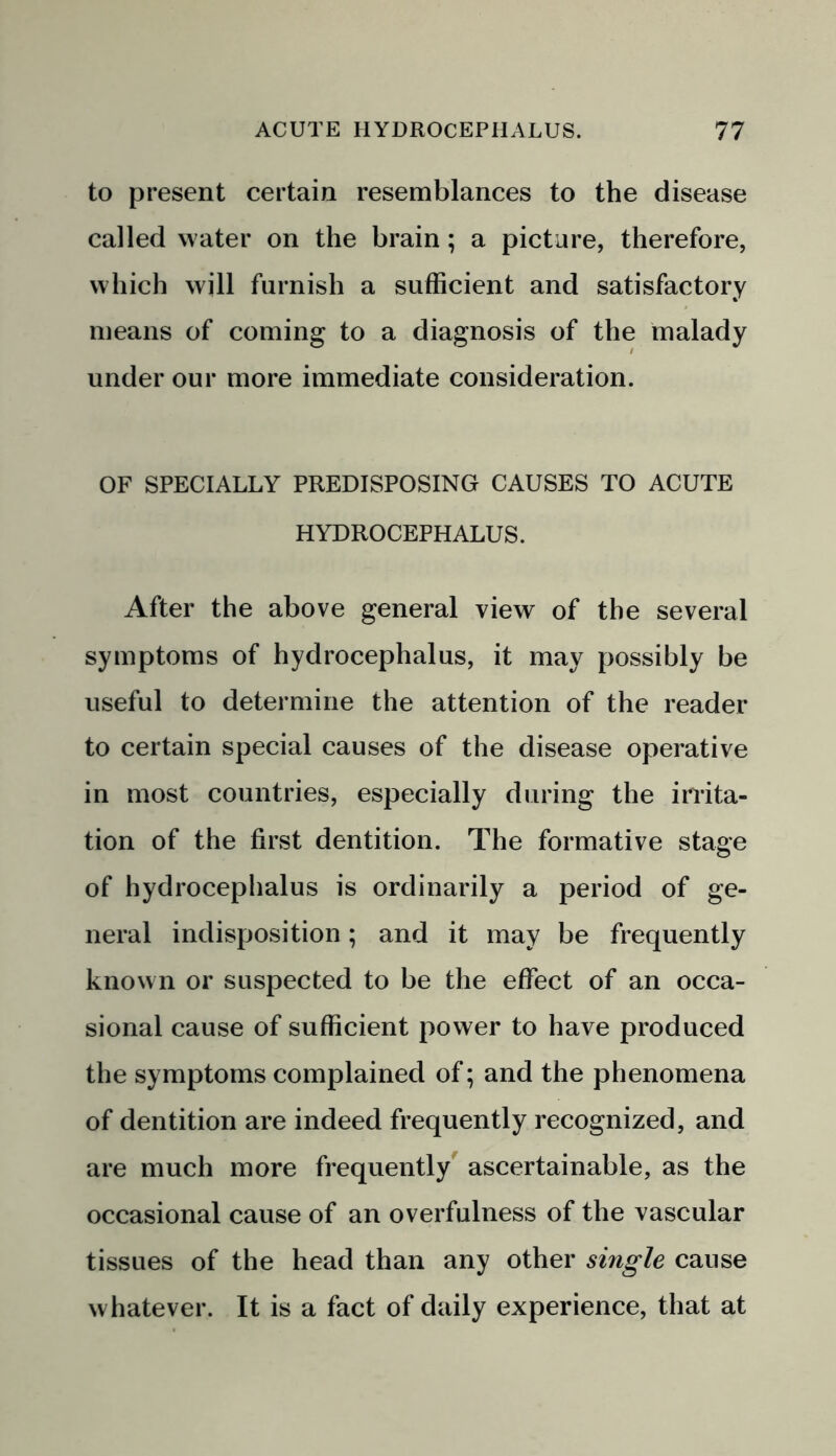 to present certain resemblances to the disease called water on the brain ; a picture, therefore, which will furnish a sufficient and satisfactory means of coming to a diagnosis of the malady under our more immediate consideration. OF SPECIALLY PREDISPOSING CAUSES TO ACUTE HYDROCEPHALUS. After the above general view of the several symptoms of hydrocephalus, it may possibly be useful to determine the attention of the reader to certain special causes of the disease operative in most countries, especially during the irrita- tion of the first dentition. The formative stage of hydrocephalus is ordinarily a period of ge- neral indisposition; and it may be frequently known or suspected to be the effect of an occa- sional cause of sufficient power to have produced the symptoms complained of; and the phenomena of dentition are indeed frequently recognized, and are much more frequently ascertainable, as the occasional cause of an overfulness of the vascular tissues of the head than any other single cause whatever. It is a fact of daily experience, that at