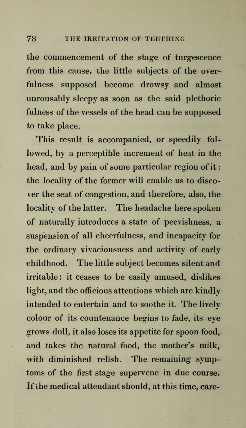 the commencement of the stage of turgescence from this cause, the little subjects of the over- fulness supposed become drowsy and almost unrousably sleepy as soon as the said plethoric fulness of the vessels of the head can be supposed to take place. This result is accompanied, or speedily fol- lowed, by a perceptible increment of heat in the head, and by pain of some particular region of it: the locality of the former will enable us to disco- ver the seat of congestion, and therefore, also, the locality of the latter. The headache here spoken of naturally introduces a state of peevishness, a suspension of all cheerfulness, and incapacity for the ordinary vivaciousness and activity of early childhood. The little subject becomes silent and irritable: it ceases to be easily amused, dislikes light, and the officious attentions which are kindly intended to entertain and to soothe it. The lively colour of its countenance begins to fade, its eye grows dull, it also loses its appetite for spoon food, and takes the natural food, the mother’s milk, with diminished relish. The remaining symp- toms of the first stage supervene in due course. If the medical attendant should, at this time, care-
