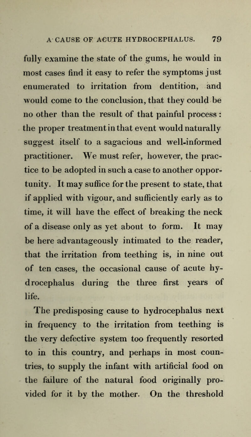 fully examine the state of the gums, he would in most cases find it easy to refer the symptoms just enumerated to irritation from dentition, and would come to the conclusion, that they could be no other than the result of that painful process : the proper treatment in that event would naturally suggest itself to a sagacious and well-informed practitioner. We must refer, however, the prac- tice to be adopted in such a case to another oppor- tunity. It may suffice for the present to state, that if applied with vigour, and sufficiently early as to time, it will have the effect of breaking the neck of a disease only as yet about to form. It may be here advantageously intimated to the reader, that the irritation from teething is, in nine out of ten cases, the occasional cause of acute hy- drocephalus during the three first years of life. The predisposing cause to hydrocephalus next in frequency to the irritation from teething is the very defective system too frequently resorted to in this country, and perhaps in most coun- tries, to supply the infant with artificial food on the failure of the natural food originally pro- vided for it by the mother. On the threshold