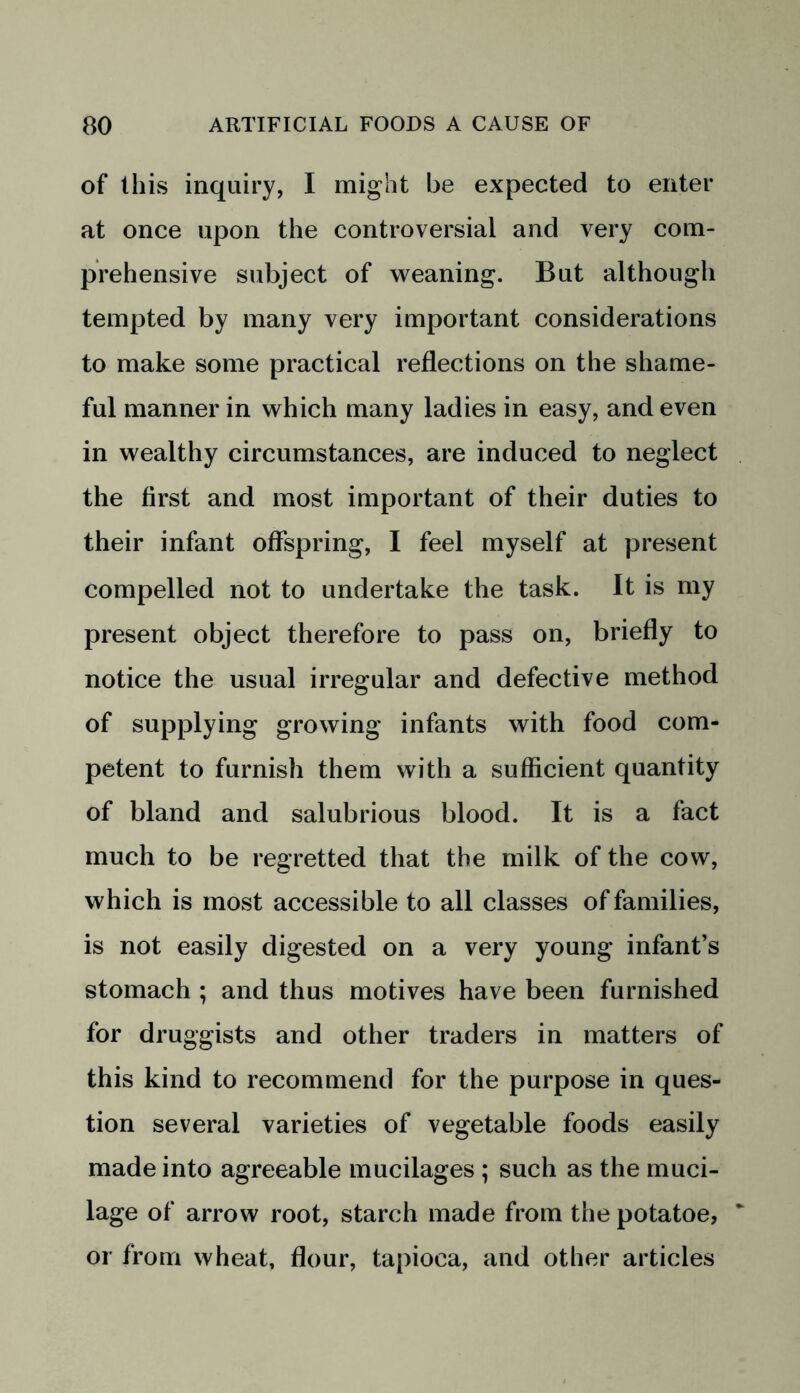 of this inquiry, I might be expected to enter at once upon the controversial and very com- prehensive subject of weaning. But although tempted by many very important considerations to make some practical reflections on the shame- ful manner in which many ladies in easy, and even in wealthy circumstances, are induced to neglect the first and most important of their duties to their infant offspring, I feel myself at present compelled not to undertake the task. It is my present object therefore to pass on, briefly to notice the usual irregular and defective method of supplying growing infants with food com- petent to furnish them with a sufficient quantity of bland and salubrious blood. It is a fact much to be regretted that the milk of the cow, which is most accessible to all classes of families, is not easily digested on a very young infant’s stomach ; and thus motives have been furnished for druggists and other traders in matters of this kind to recommend for the purpose in ques- tion several varieties of vegetable foods easily made into agreeable mucilages ; such as the muci- lage of arrow root, starch made from the potatoe, or from wheat, flour, tapioca, and other articles