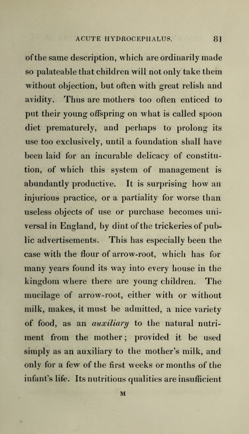 of the same description, which are ordinarily made so palateable that children will not only take them without objection, but often with great relish and avidity. Thus are mothers too often enticed to put their young offspring on what is called spoon diet prematurely, and perhaps to prolong its use too exclusively, until a foundation shall have been laid for an incurable delicacy of constitu- tion, of which this system of management is abundantly productive. It is surprising how an injurious practice, or a partiality for worse than useless objects of use or purchase becomes uni- versal in England, by dint of the trickeries of pub- lic advertisements. This has especially been the case with the flour of arrow-root, which has for many years found its way into every house in the kingdom where there are young children. The mucilage of arrow-root, either with or without milk, makes, it must be admitted, a nice variety of food, as an auxiliary to the natural nutri- ment from the mother; provided it be used simply as an auxiliary to the mother’s milk, and only for a few of the first weeks or months of the infant’s life. Its nutritious qualities are insufficient M